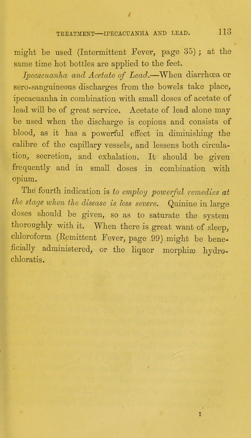 / TEBATMENT—IPECACUANHA AND LEAD. 113 might be used (Intermittent Fever, page 35) ; at the same time hot bottles are applied to the feet. Ipecacuanha and Acetate of Lead.—When diarrhoea or sero-sanguineous discharges from the bowels take place, ipecacuanha in combination with small doses of acetate of lead will be of great service. Acetate of lead alone may be used when the discharge is copious and consists of blood, as it has a powerful effect in diminishing the calibre of the capillary vessels, and lessens both circula- tion, secretion, and exhalation. It should be given frequently and in small doses in combination with opium. The fourth indication is to employ powerful remedies at the stage when the disease is less severe. Quinine in large doses should be given, so as to saturate the system thoroughly with it. When there is great want of sleep, chloroform (Remittent Fever, page 99) might be bene- ficially administered, or the liquor morphias hydro- chloratis. I