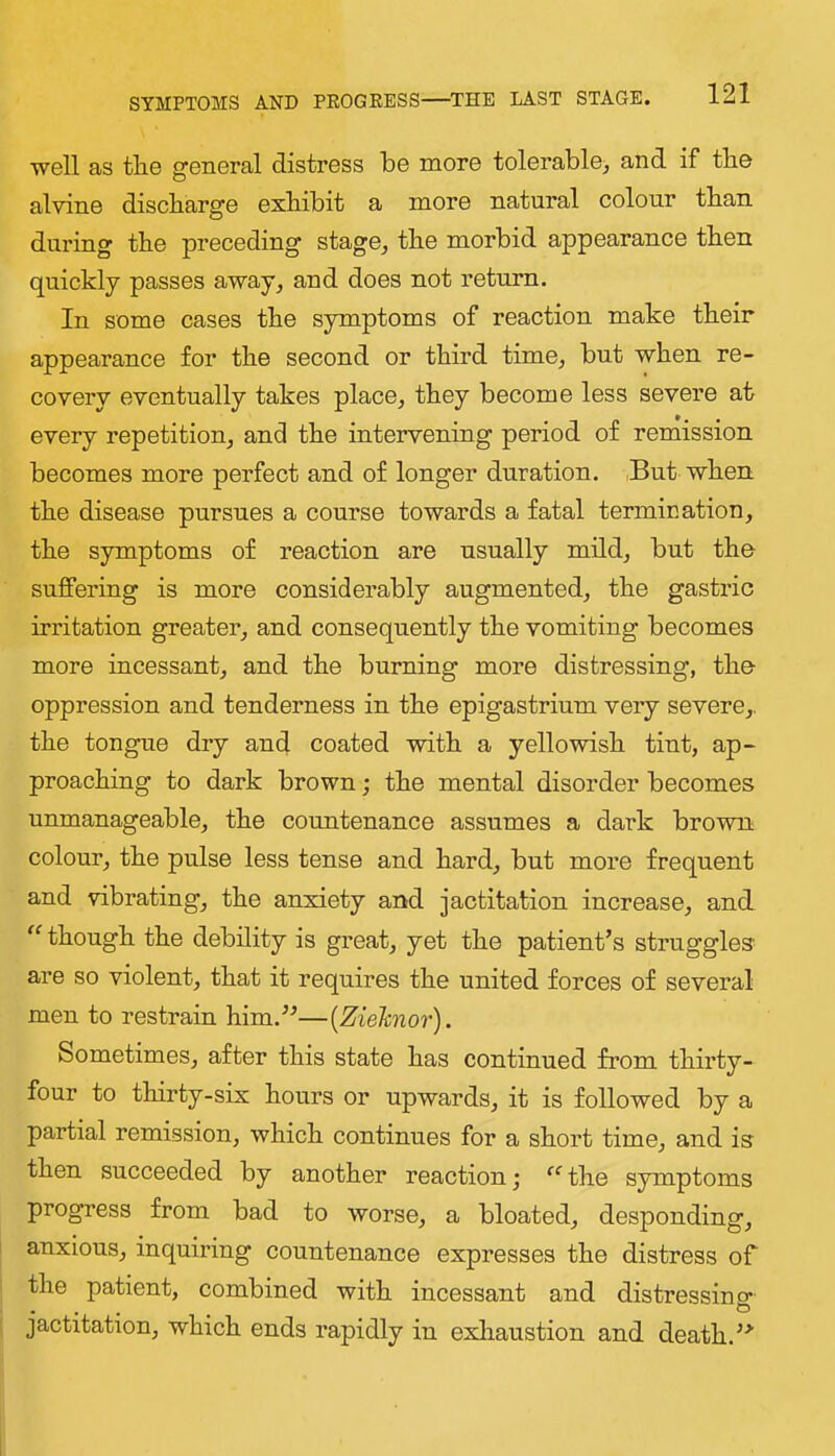 well as the general distress be more tolerable^ and if the alvine discharge exhibit a more natural colour than during the preceding stage^ the morbid appearance then quickly passes away^ and does not return. In some cases the symptoms of reaction make their appearance for the second or third time^ but when re- covery eventually takes place^ they become less severe at every repetition, and the intervening period of remission becomes more perfect and of longer duration. But when the disease pursues a course towards a fatal termination, the symptoms of reaction are usually mild, but the suffering is more considerably augmented, the gastric irritation greater, and consequently the vomiting becomes more incessant, and the burning more distressing, the oppression and tenderness in the epigastrium very severe,, the tongue dry and coated with a yellowish tint, ap- proaching to dark brown; the mental disorder becomes unmanageable, the countenance assumes a dark brown colour, the pulse less tense and hard, but more frequent and vibrating, the anxiety and jactitation increase, and though the debility is great, yet the patient’s struggles are so violent, that it requires the united forces of several men to restrain him.”—{Ziehnor). Sometimes, after this state has continued from thirty- four to thirty-six hours or upwards, it is followed by a partial remission, which continues for a short time, and is then succeeded by another reaction; the symptoms progress from bad to worse, a bloated, desponding, anxious, inquiring countenance expresses the distress of the patient, combined with incessant and distressino- • • • . jactitation, which ends rapidly in exhaustion and death.”