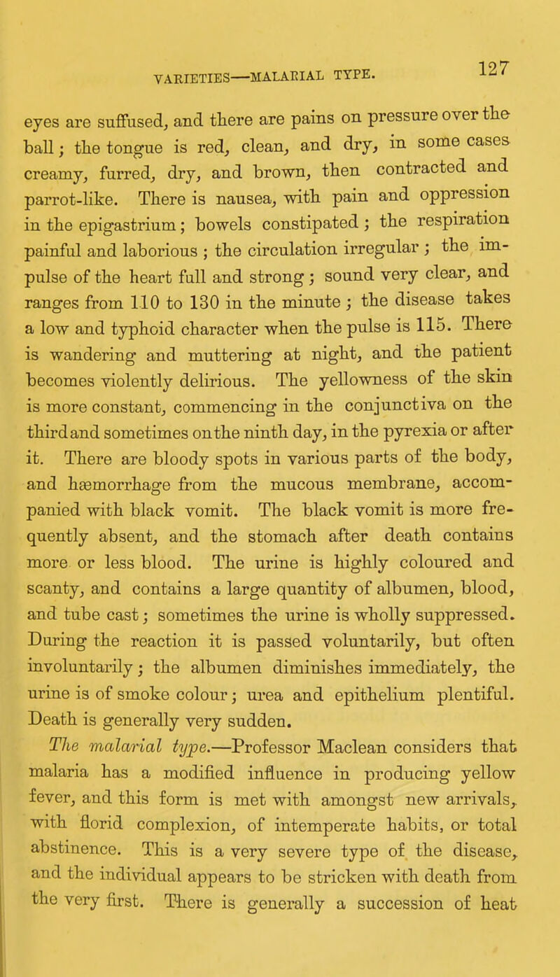 VARIETIES—MALAEIAL TYPE. eyes are suffused^ and there are pains on pressure over the ball; the tongue is red, clean, and dry, in some cases creamy, furred, dry, and brown, then contracted and parrot-like. There is nausea, with pain and oppression in the epigastrium; bowels constipated; the respiration painful and laborious ; the circulation irregular ; the im- pulse of the heart full and strong; sound very clear, and ranges from 110 to 130 in the minute j the disease takes a low and typhoid character when the pulse is 115. There is wandering and muttering at night, and the patient becomes violently delirious. The yellowness of the skin is more constant, commencing in the conjunctiva on the third and sometimes on the ninth day, in the pyrexia or after it. There are bloody spots in various parts of the body, and hsemorrhagre from the mucous membrane, accom- panied with black vomit. The black vomit is more fre- quently absent, and the stomach after death contains more or less blood. The urine is highly coloured and scanty, and contains a large quantity of albumen, blood, and tube cast; sometimes the urine is wholly suppressed. During the reaction it is passed voluntarily, but often involuntarily; the albumen diminishes immediately, the urine is of smoke colour; urea and epithelium plentiful. Death is generally very sudden. The malarial type.—Professor Maclean considers that malaria has a modified influence in producing yellow fever, and this form is met with amongst new arrivals,, with florid complexion, of intemperate habits, or total abstinence. This is a very severe type of the disease, and the individual appears to be stricken with death from the very first. There is generally a succession of heat