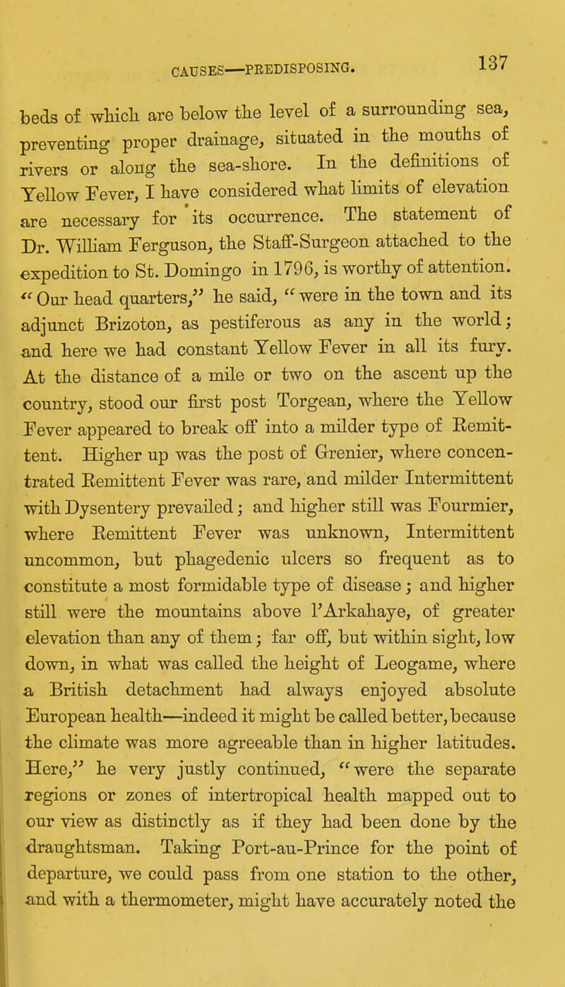 CAUSES—PBEDISPOSING. beds of wbicli are below the level of a surrounding sea, preventing proper drainage, situated in the mouths of rivers or along the sea-shore. In the definitions of Yellow Fever, I have considered what limits of elevation are necessaiy for its occurrence. The statement of Dr. WiUiam Ferguson, the Staff-Surgeon attached to the expedition to St. Domingo in 1796, is worthy of attention. Our head quarters,^^ he said, “ were in the town and its adjunct Brizoton, as pestiferous as any in the world and here we had constant Yellow Fever in all its fmw. At the distance of a mile or two on the ascent np the country, stood our fii’st post Torgean, where the Yellow Fever appeared to break off into a milder type of Remit- tent. Higher up was the post of Grenier, where concen- trated Remittent Fever was rare, and milder Intermittent with Dysentery prevailed; and higher still was Fourmier, where Remittent Fever was unknown. Intermittent uncommon, but phagedenic ulcers so frequent as to constitute a most formidable type of disease j and higher still were the mountains above I’Arkahaye, of greater elevation than any of them; far off, but within sight, low down, in what was called the height of Leogame, where a British detachment had always enjoyed absolute European health—indeed it might be called better, because the climate was more agreeable than in higher latitudes. Here,^^ he very justly continued, ^^were the separate regions or zones of intertropical health mapped out to our view as distinctly as if they had been done by the draughtsman. Taking Port-au-Prince for the point of departure, we could pass from one station to the other, and with a thermometer, might have accurately noted the