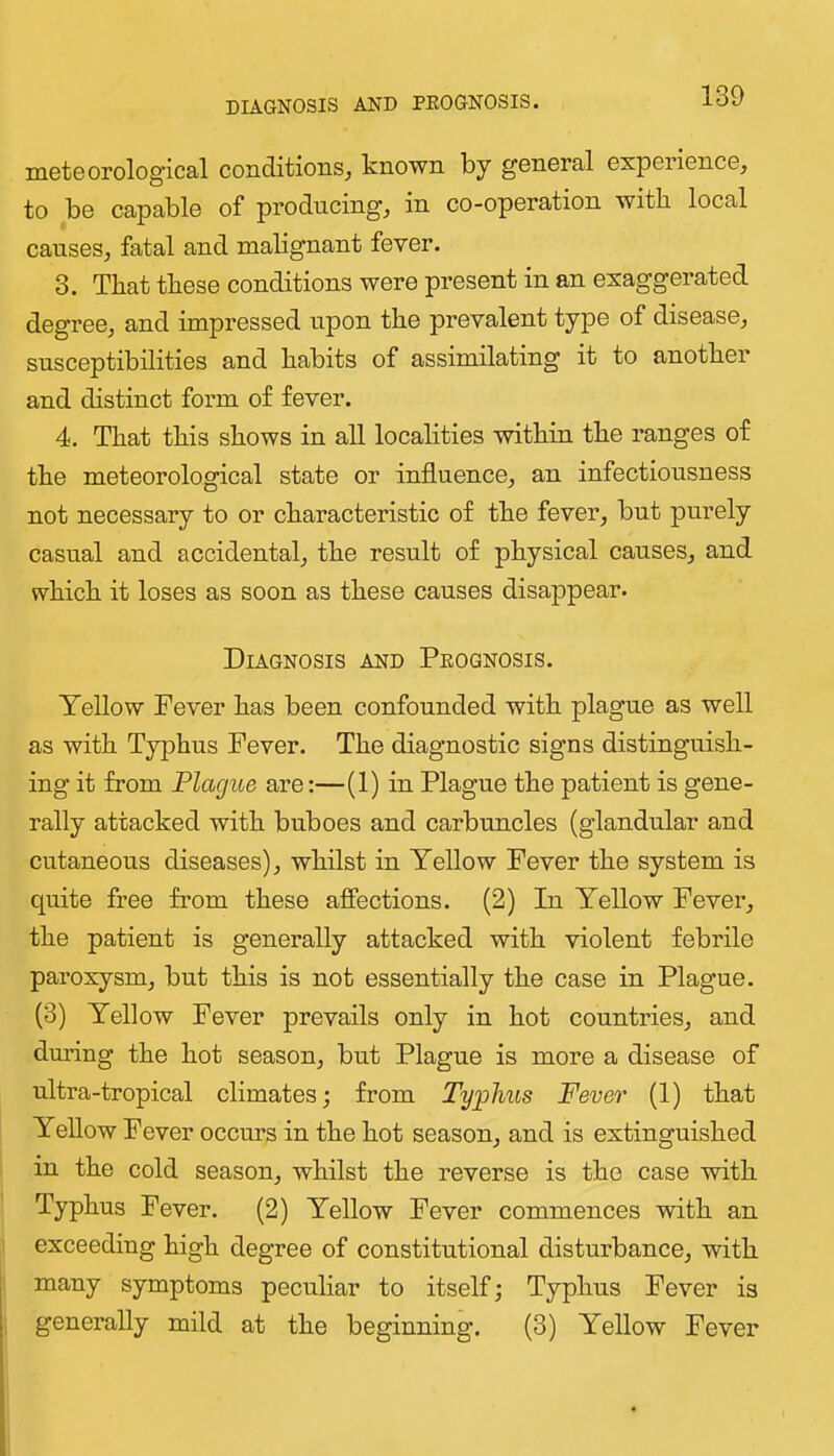 DIAGNOSIS AND PEOGNOSIS. meteorological conditioiiSj known by general experience, to be capable of producing, in co-operation with local causes, fatal and malignant fever. 3. That these conditions were present in an exaggerated degree, and impressed upon the prevalent type of disease, susceptibilities and habits of assimilating it to another and distinct form of fever. 4. That this shows in all localities within the ranges of the meteorological state or influence, an infectiousness not necessary to or characteristic of the fever, but purely casual and accidental, the result of physical causes, and which it loses as soon as these causes disappear. Diagnosis and Peognosis. Yellow Fever has been confounded with plague as well as with Ty]Dhus Fever. The diagnostic signs distinguish- ing it from Plague are:—(1) in Plague the patient is gene- rally attacked with buboes and carbuncles (glandular and cutaneous diseases), whilst in Yellow Fever the system is quite free from these affections. (2) In Yellow Fever, the patient is generally attacked with violent febrile paroxysm, but this is not essentially the case in Plague. (3) Yellow Fever prevails only in hot countries, and during the hot season, but Plague is more a disease of ultra-tropical climates; from Typhus Fever (1) that Yellow Fever occurs in the hot season, and is extinguished in the cold season, whilst the reverse is the case with Typhus Fever. (2) Yellow Fever commences with an exceeding high degree of constitutional disturbance, with many symptoms peculiar to itself; Typhus Fever is generally mild at the beginning. (3) Yellow Fever