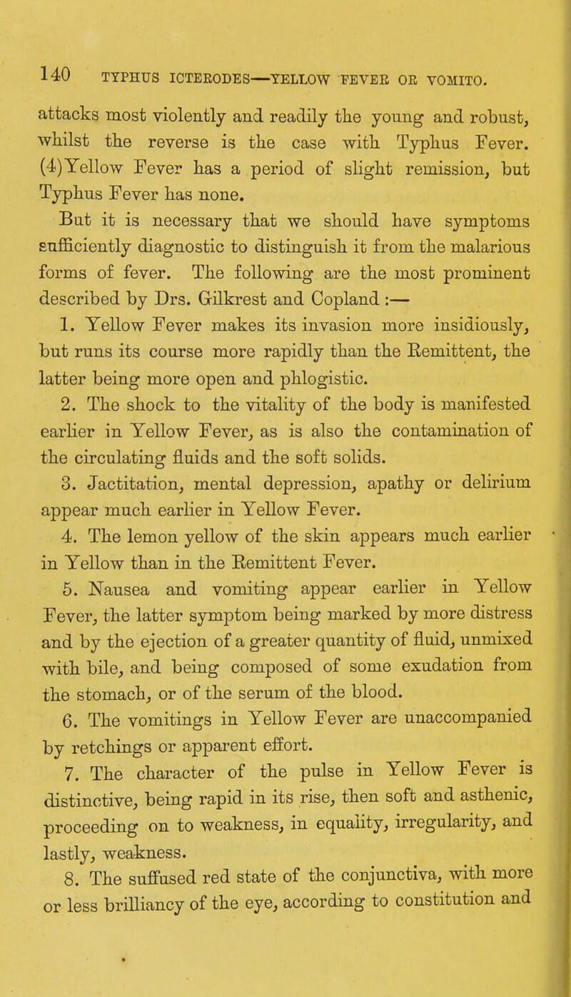 attacks most violently and readily the young and robust, whilst the reverse is the case with Typhus Fever. (4)Yellow Fever has a period of slight remission, but Typhus Fever has none. But it is necessary that we should have symptoms sufficiently diagnostic to distinguish it from the malarious forms of fever. The following are the most prominent described by Drs. Gilkrest and Copland :— 1. Yellow Fever makes its invasion more insidiously, but runs its course more rapidly than the Eemittent, the latter being more open and phlogistic. 2. The shock to the vitality of the body is manifested earlier in Yellow Fever, as is also the contamination of the circulating fluids and the soft solids. 3. Jactitation, mental depression, apathy or delirium appear much earlier in Yellow Fever. 4. The lemon yellow of the skin appears much earlier in Yellow than in the Eemittent Fever. 5. Nausea and vomiting appear earlier in Yellow Fever, the latter symptom being marked by more distress and by the ejection of a greater quantity of fluid, unmixed with bile, and being composed of some exudation from the stomach, or of the serum of the blood. 6. The vomitings in Yellow Fever are unaccompanied by retchings or apparent effort. 7. The character of the pulse in Yellow Fever is distinctive, being rapid in its rise, then soft and asthenic, proceeding on to weakness, in equality, irregularity, and lastly, weakness. 8. The suffused red state of the conjunctiva, with more or less brilliancy of the eye, according to constitution and