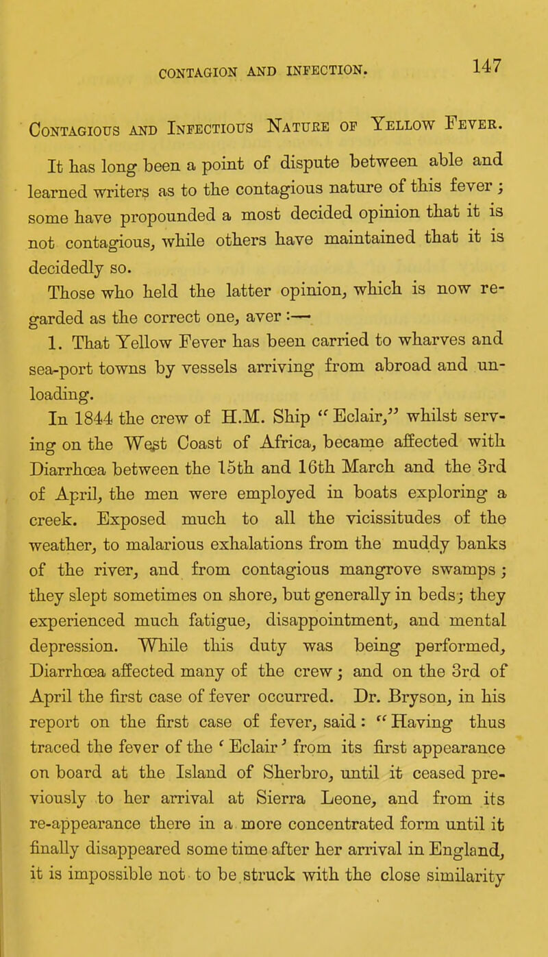 CONTAGION AND INFECTION. Contagious and Infectious Natuee of Yellow Fever. It has long been a point of dispute between able and learned writers as to the contagious nature of this fever , some have propounded a most decided opinion that it is not contagious^ while others have maintained that it is decidedly so. Those who held the latter opinion, which is now re- garded as the correct one, aver :— 1. That Yellow Fever has been carried to wharves and sea-port towns by vessels arriving from abroad and un- loading. In 1844 the crew of H.M. Ship Eclair,^^ whilst serv- ing on the Wegt Coast of Africa, became affected with Diarrhoea between the 15th and 16th March and the 3rd of April, the men were employed in boats exploring a creek. Exposed much to all the vicissitudes of the weather, to malarious exhalations from the muddy banks of the river, and from contagious mangrove swamps; they slept sometimes on shore, but generally in beds-; they experienced much fatigue, disappointment, and mental depression. While this duty was being performed. Diarrhoea affected many of the crew; and on the 3rd of April the first case of fever occurred. Dr. Bryson, in his report on the first case of fever, said: Having thus traced the fever of the ‘ Eclair^ from its first appearance on board at the Island of Sherbro, until it ceased pre- viously to her arrival at Sierra Leone, and from its re-appearance there in a more concentrated form until it finally disappeared some time after her arrival in England, it is impossible not to be , struck with the close similarity