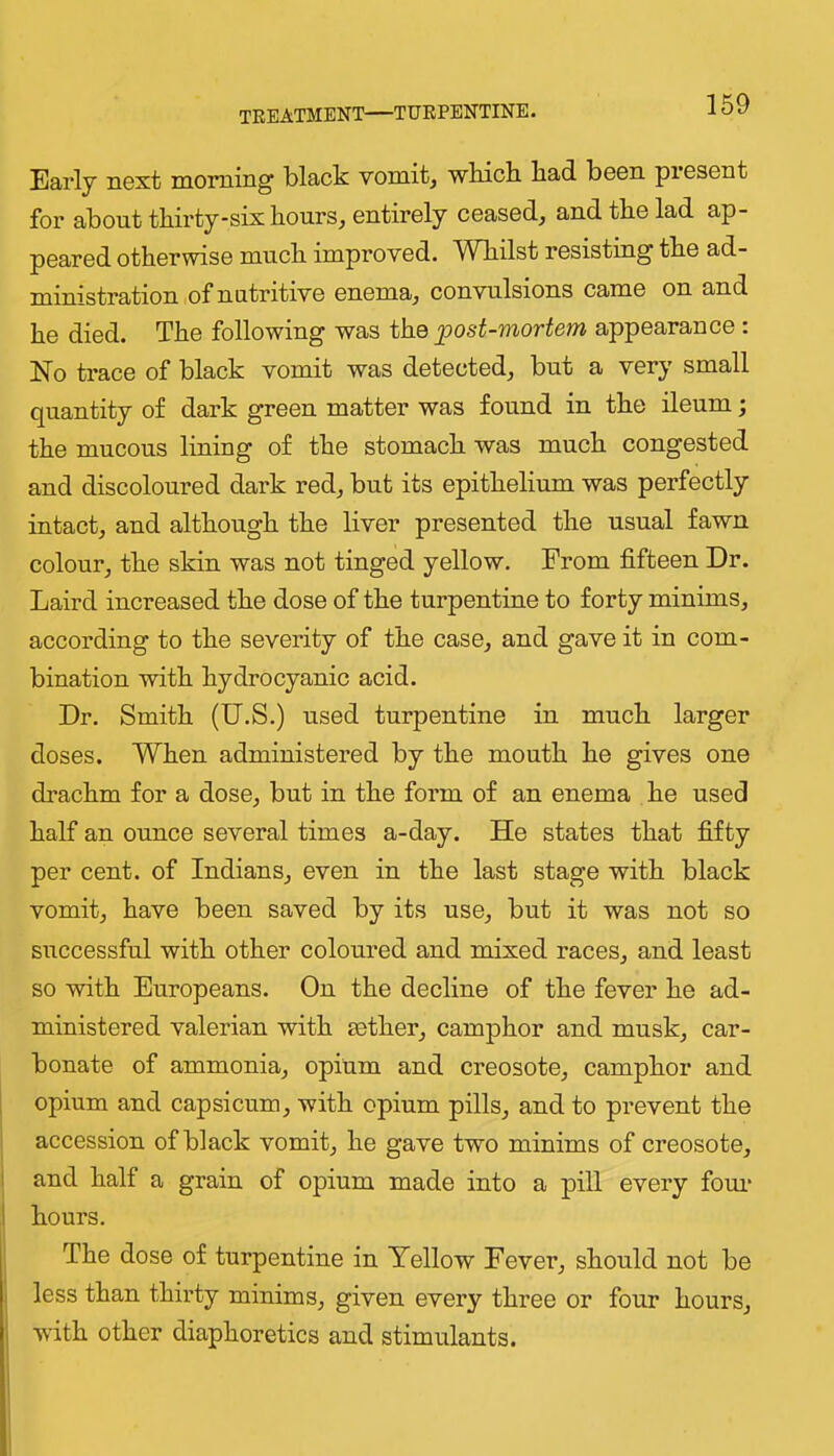 treatment—TURPENTINE. Early next morning black vomit, wbicli bad been present for about thirty-six hours, entirely ceased, and the lad ap- peared otherwise much improved. Whilst resisting the ad- ministration of nutritive enema, convulsions came on and he died. The following was the ^post-mortem appearance : No trace of black vomit was detected, but a very small quantity of dark green matter was found in the deum; the mucous lining of the stomach was much congested and discoloured dark red, but its epithelium was perfectly intact, and although the liver presented the usual fawn colour, the skin was not tinged yellow. From fifteen Dr. Laird increased the dose of the turpentine to forty minims, according to the severity of the case, and gave it in com- bination with hydrocyanic acid. Dr. Smith (U.S.) used turpentine in much larger doses. When administered by the mouth he gives one drachm for a dose, but in the form of an enema he used half an ounce several times a-day. He states that fifty per cent, of Indians, even in the last stage with black vomit, have been saved by its use, but it was not so successful with other coloured and mixed races, and least so with Europeans. On the decline of the fever he ad- ministered valerian with aether, camphor and musk, car- bonate of ammonia, opium and creosote, camphor and opium and capsicum, with opium pills, and to prevent the accession of black vomit, he gave two minims of creosote, ! and half a grain of opium made into a pill every foui* 1 hours. The dose of turpentine in Yellow Fever, should not be less than thirty minims, given every three or four hours, with other diaphoretics and stimulants.