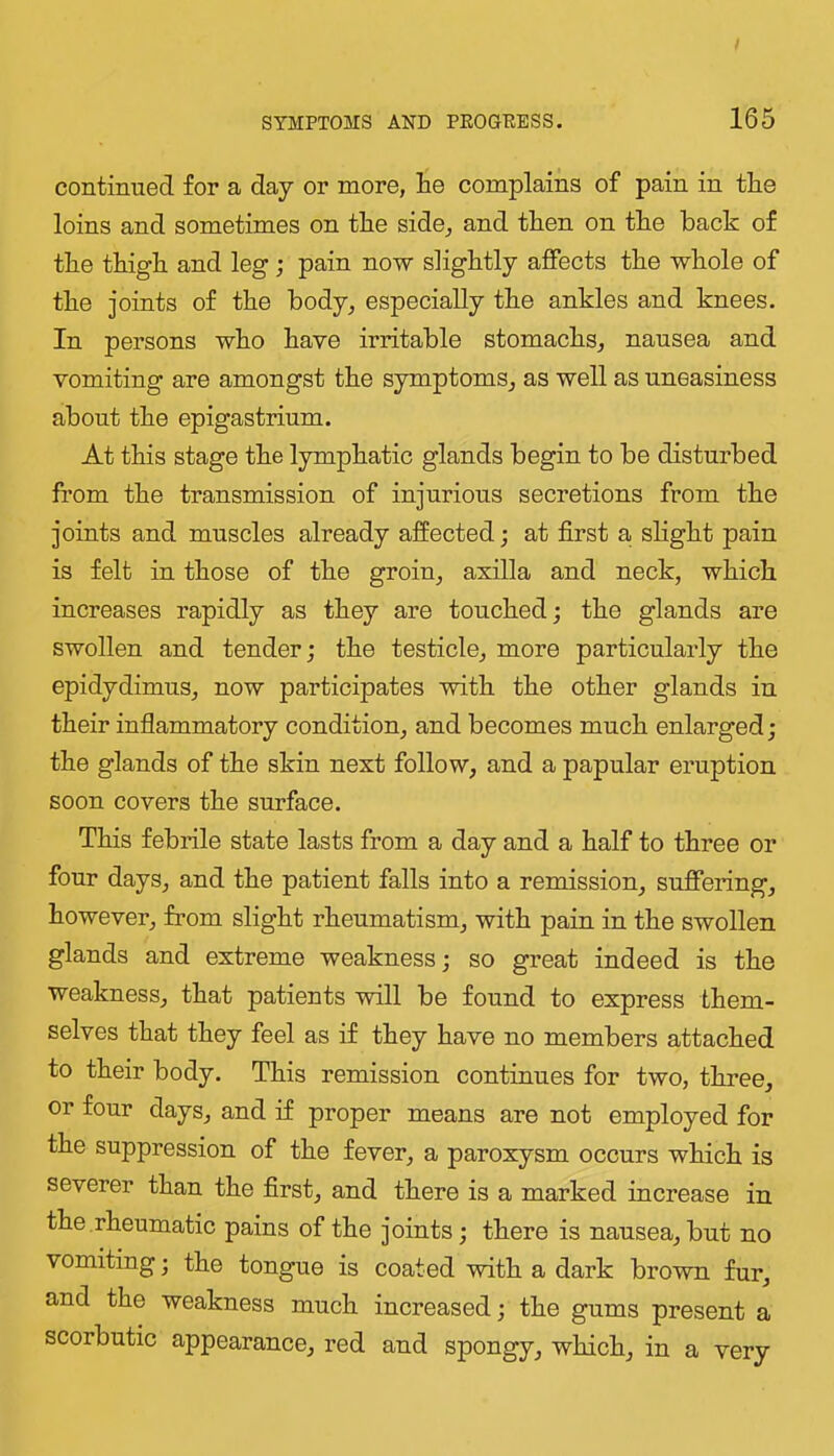 continued for a day or more, lie complains of pain in the loins and sometimes on tlie side, and then on the hack of the thigh and leg; pain now slightly affects the whole of the joints of the body, especially the ankles and knees. In persons who have irritable stomachs, nausea and vomiting are amongst the symptoms, as well as uneasiness about the epigastrium. At this stage the lymphatic glands begin to be disturbed from the transmission of injurious secretions from the joints and muscles already affected; at first a shght pain is felt in those of the groin, axilla and neck, which increases rapidly as they are touched; the glands are swollen and tender; the testicle, more particularly the epidydimus, now participates with the other glands in their inflammatory condition, and becomes much enlarged; the glands of the skin next follow, and a papular eruption soon covers the surface. This febrile state lasts from a day and a half to three or four days, and the patient falls into a remission, suffering, however, from slight rheumatism, with pain in the swollen glands and extreme weakness; so great indeed is the weakness, that patients will be found to express them- selves that they feel as if they have no members attached to their body. This remission continues for two, three, or four days, and if proper means are not employed for the suppression of the fever, a paroxysm occurs which is severer than the first, and there is a marked increase in the rheumatic pains of the joints; there is nausea, but no vomiting; the tongue is coated with a dark brown fur, and the weakness much increased; the gums present a scorbutic appearance, red and spongy, which, in a very