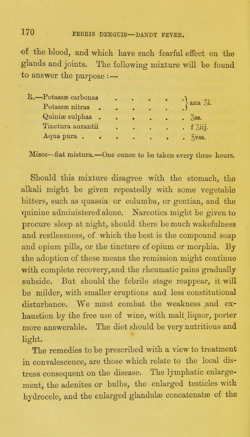 of the blood, and which have such fearful effect on the glands and joints. The following mixture will be found to answer the purpose : — I R.—Potassae carbonas Potass3B nitras Quiniae sulphas . Tinctura aurantii Aqua pura . Misce—fiat mistura.—One ounce to be taken every three hours. Should this mixture disagree with the stomach, the alkali might be given repeatedly with some vegetable bitters, such as quassia or columba, or gentian, and the quinine administered alone. Narcotics might be given to procure sleep at night, should there be much wakefulness and restlessness, of which the best is the compound soap and opium pills, or the tincture of opium or moi’phia. By the adoption of these means the remission might continue with complete recovery, and the rheumatic pains gradually subside. But should the febrile stage reappear, it will be milder, with smaller eruptions and less constitutional disturbance. We must combat the weakness and ex- haustion by the free use of wine, with malt, liquor, porter more answerable. The diet should be very nutritious and light. The remedies to be prescribed with a view to treatment in convalescence, are those which relate to the local dis- tress consequent on the disease. The lymphatic enlarge- ment, the adenites or bulbs, the enlarged testicles with hydrocele, and the enlarged glandulm concatenate of the * I ana 5i> . 3ss. . f 3iij- . 3VSS.