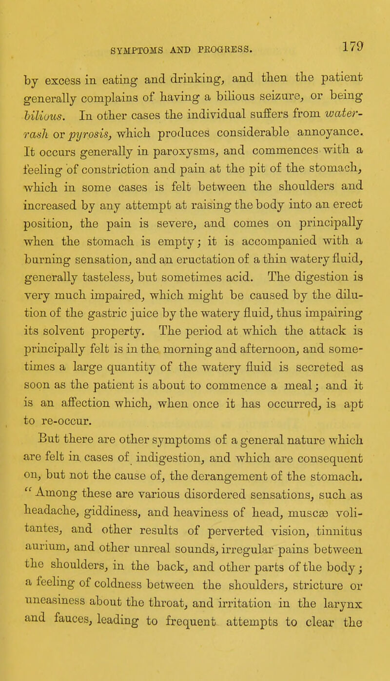 by excBSS in eating and drinkings and tben tbe patient generally complains of having a bilious seizure^ oi’ being* bilious. In other cases the individual suffers from watef^- rasJi or pyrosis, which produces considerable annoyance. It occurs generally in paroxysms, and commences with a feeling of constriction and pain at the pit of the stomach, which in some cases is felt between the shoulders and increased by any attempt at raising the body into an erect position, the pain is severe, and comes on principally when the stomach is empty; it is accompanied with a burning sensation, and an eructation of a thin watery fluid, generally tasteless, but sometimes acid. The digestion is very much impaired, which might be caused by the dilu- tion of the gastric juice by the watery fluid, thus impairing its solvent property. The period at which the attack is principally felt is in the morning and afternoon, and some- times a large quantity of the watery fluid is secreted as soon as the patient is about to commence a meal; and it is an affection which, when once it has occurred, is apt to re-occur. But there are other symptoms of a general nature which are felt in cases of indigestion, and which are consequent on, but not the cause of, the derangement of the stomach. “ Among these are various disordei’ed sensations, such as headache, giddiness, and heaviness of head, muscas voli- tantes, ana other results of perverted vision, tinnitus aurium, and other unreal sounds, irregular pains between the shoulders, in the back, and other parts of the body; a feeling of coldness between the shoulders, stricture or uneasiness about the throat, and irritation in the larynx and fauces, leading to frequent attempts to clear the