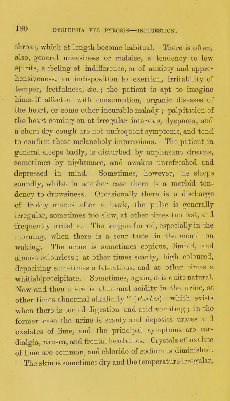 tliroat, wliicli at length become habitual. There is often, also, general uneasiness or malaise, a tendency to low spirits, a feeling of indifference, or of anxiety and appre- hensiveness, an indisposition to exertion, irritability of temper, fretfulness, &c.; the patient is apt to imagine himself affected with consnmption, organic diseases of the heart, or some other incurable malady; palpitation of the heart coming on at irregular intervals, dyspnoea, and a short dry cough are not nnfrequent symptoms, and tend to confirm these melancholy impressions. The patient in general sleeps badly, is distnrbed by unpleasant dreams, sometimes by nightmare, and awakes unrefreshed and depressed in mind. Sometimes, however, he sleeps soundly, whilst in another case there is a morbid ten- dency to drowsiness. Occasionally there is a discharge of frothy mncus after a hawk, the pulse is generally irregular, sometimes too slow, at other times too fast, and frequently h-ritable. The tongue furred, especially in the morning, when there is a sour taste in the mouth on waking. The urine is sometimes copious, limpid, and almost colourless ; at other times scanty, high colonred, depositing sometimes a lateritions, and at other times a whitishiprecipitate. Sometimes, again, it is quite natural. Now and then there is abnormal acidity in the urine, at other times abnormal alkalinity ’’ {Parlces)—which exists when there is torpid digestion and acid vomiting; in the former case the urine is scanty and deposits urates and oxalates of lime, and the principal symptoms are car- dialgia, nausea, and frontal headaches. Crystals of oxalate of lime are common, and chloride of sodium is diminished. The skin is sometimes dry and the temperature irregular.