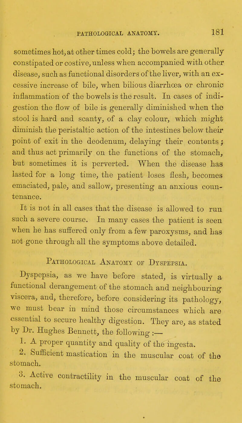 sometimes hot^ at other times cold; the bowels are generally constipated or costive,, unless when accompanied with other disease^ such as functional disorders of the liver^ with an ex- cessive increase of bile^ when bilious diarrhoea or chronic inflammation of the bowels is the result. In cases of indi- gestion the flow of bile is generally diminished when the stool is hard and scanty, of a clay colour, which might diminish the peristaltic action of the intestines below their point of exit in the deodenum, delaying their contents; and thus act primarily on the functions of the stomach, but sometimes it is perverted. When the disease has lasted for a long time, the patient loses flesh, becomes emaciated, pale, and sallow, presenting an anxious coun- tenance. It is not in all cases that the disease is allowed to run such a severe course. In many cases the patient is seen when he has suffered only from a few paroxysms, and has not gone through all the symptoms above detailed. Pathological Anatomy of Dyspepsia. Dyspepsia, as we have before stated, is virtually a functional derangement of the stomach and neighbouring viscera, and, therefore, before considering its pathology, we must bear in mind those circumstances which are essential to secure healthy digestion. They are, as stated by Dr. Hughes Bennett, the following :— 1. A proper quantity and quality of the ingesta. 2. Sufiicient mastication in the muscular coat of the stomach. 3. Active contractility in the muscular coat of the stomach.