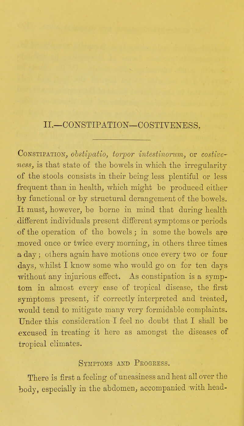 II.—CONSTIPATION—COSTIYENESS. Constipation^ ohsUjpatio, torpor intestinorum, or costive- ness, is that state of tlie bowels in wliicb tbe irregularity of tbe stools consists in tbeir being less plentiful or less frequent tban in health^ wbicb might be produced either by functional or by structural derangement of the bowels. It must_, however^ be borne in mind that during health different individuals present different symptoms or periods of the operation of the bowels; in some the bowels are- moved once or twice every mornings in others three times a day; others again have motions once every two or four days, whilst I know some who would go on for ten days- without any injurious effect. As constipation is a symp- tom in almost every case of tropical disease, the first symptoms present, if correctly interpreted and treated, would tend to mitigate many very formidable complaints. Under this consideration I feel no doubt that I shall be excused in treating it here as amongst the diseases of tropical climates. Symptoms and Peogress. There is first a feeling of uneasiness and heat all over the body, especially in the abdomen, accompanied with head-