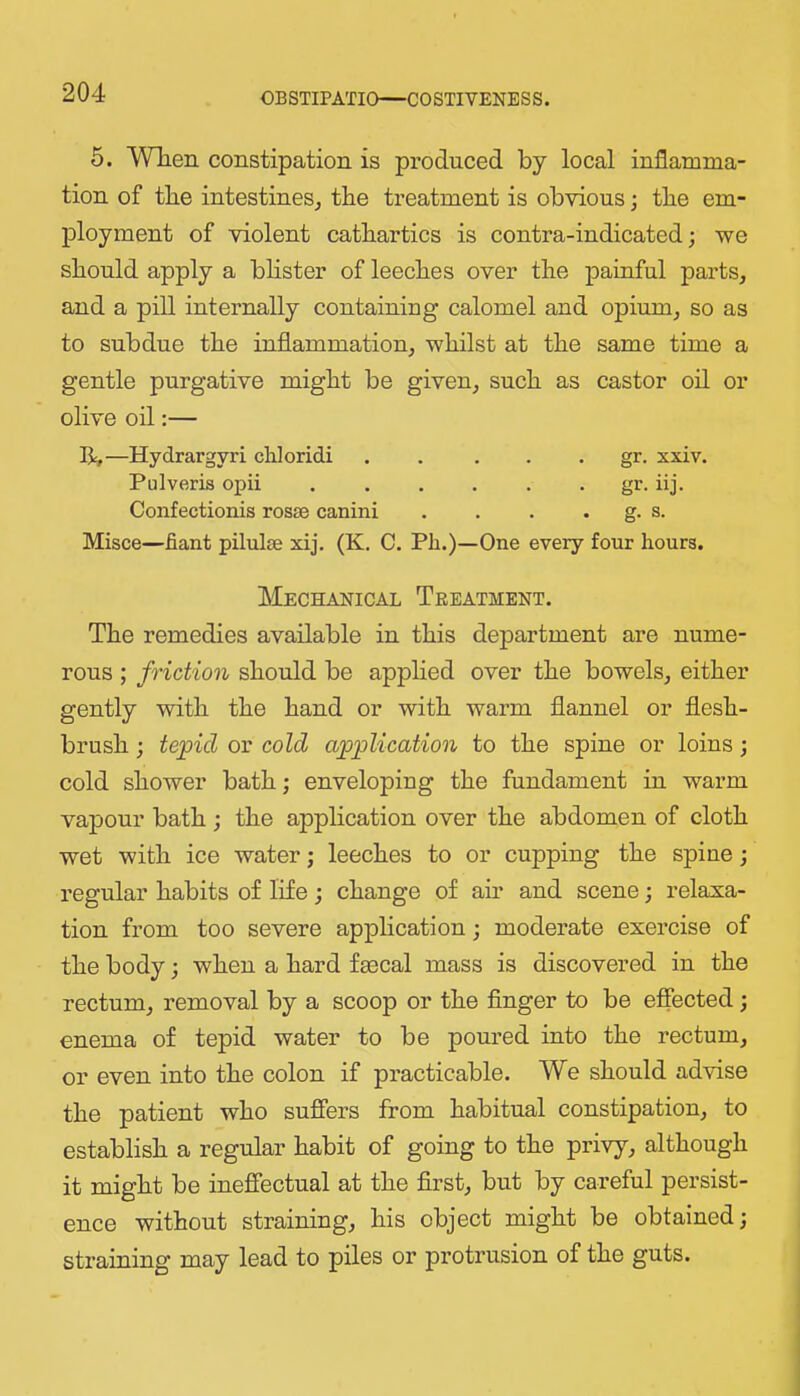 5. When constipation is produced by local inflamma- tion of the intestineSj the treatment is obvious; the em- ployment of violent cathartics is contra-indicated; we should apply a bhster of leeches over the painful parts, and a pill internally containing calomel and opium, so as to subdue the inflammation, whilst at the same time a gentle purgative might be given, such as castor oil or olive oil:— R,—Hydrargyri chloridi . . . . . gr. xxiv. Pulveris opii ...... gr. iij. Confectionis rosse canini . . . . g. s. Misce—fiant pilulse xij. (K. C. Ph.)—One every four hours. Mechanical Treatment. The remedies available in this department are nume- rous ; friction should be applied over the bowels, either gently with the hand or with warm flannel or flesh- brush ; tepid or cold application to the spine or loins; cold shower bath; enveloping the fundament in warm vapour bath; the application over the abdomen of cloth wet with ice water; leeches to or cupping the spine; regular habits of life; change of air and scene; relaxa- tion from too severe application; moderate exercise of the body; when a hard fecal mass is discovered in the rectum, removal by a scoop or the finger to be effected; enema of tepid water to be poured into the rectum, or even into the colon if practicable. We should advise the patient who suffers from habitual constipation, to establish a regular habit of going to the privy, although it might be ineffectual at the first, but by careful persist- ence without straining, his object might be obtained; straining may lead to piles or protrusion of the guts.