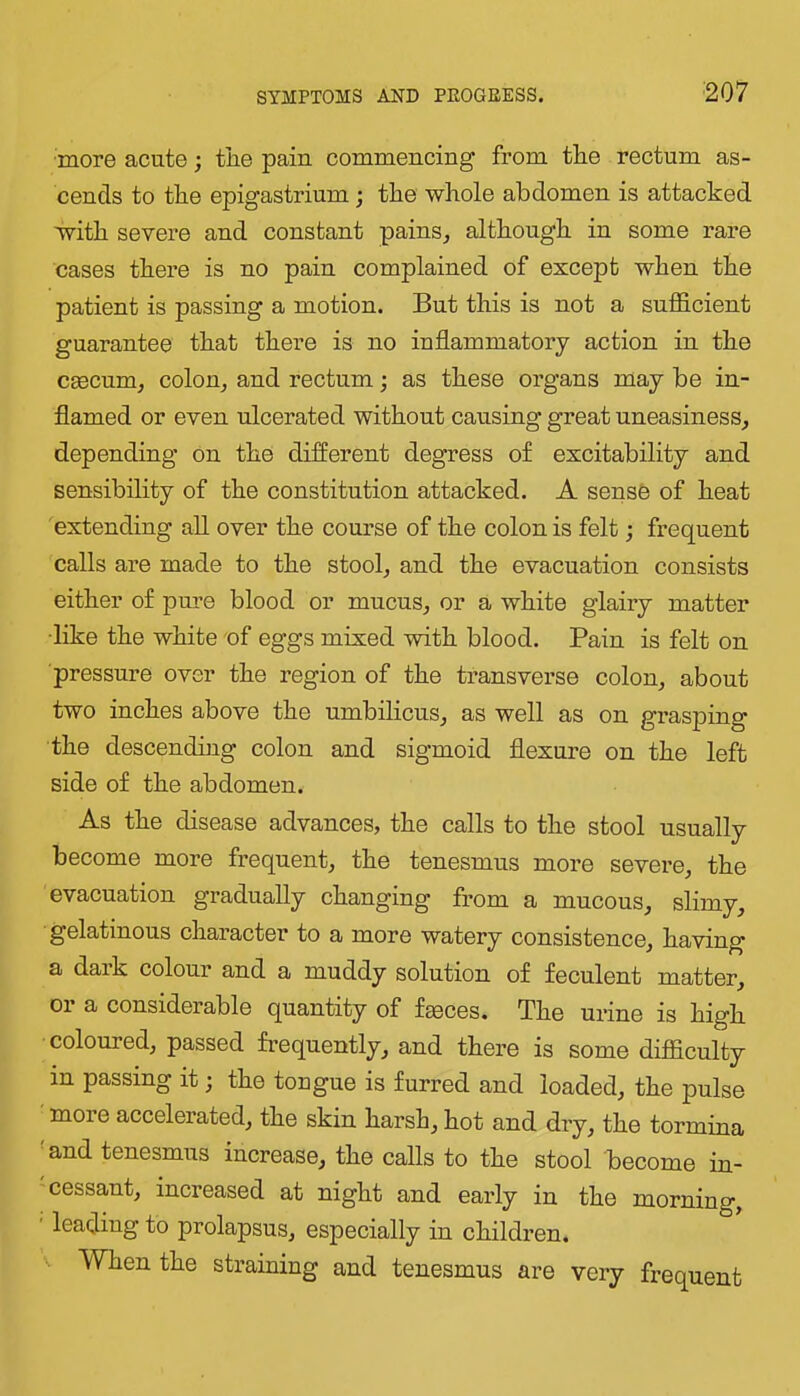 ■more acute; tJie pain commencing from the rectum as- cends to the epigastrium; the whole abdomen is attacked with severe and constant pains^ although in some rare cases there is no pain complained of except when the patient is passing a motion. But this is not a sufl&cient guarantee that there is no inflammatory action in the CEecum, colon^ and rectum; as these organs may be in- flamed or even ulcerated without causing great uneasiness, depending on the different degress of excitability and sensibility of the constitution attacked. A sense of heat extending all over the course of the colon is felt; frequent calls are made to the stool, and the evacuation consists either of pure blood or mucus, or a white glairy matter ■like the white of eggs misied -with blood. Pain is felt on pressure over the region of the transverse colon, about two inches above the umbilicus, as well as on grasping the descending colon and sigmoid flexure on the left side of the abdomen. As the disease advances, the calls to the stool usually become more frequent, the tenesmus more severe, the evacuation gradually changing from a mucous, slimy, gelatinous character to a more watery consistence, having a daik colour and a muddy solution of feculent matter, or a considerable quantity of fteces. The urine is high coloured, passed frequently, and there is some difficulty in passing it; the tougue is furred and loaded, the pulse ■ more accelerated, the skin harsh, hot and dry, the tormina ' and tenesmus increase, the calls to the stool become iu- cessant, increased at night and early in the morning, ' leading to prolapsus, especially in children. When the straining and tenesmus are very frequent