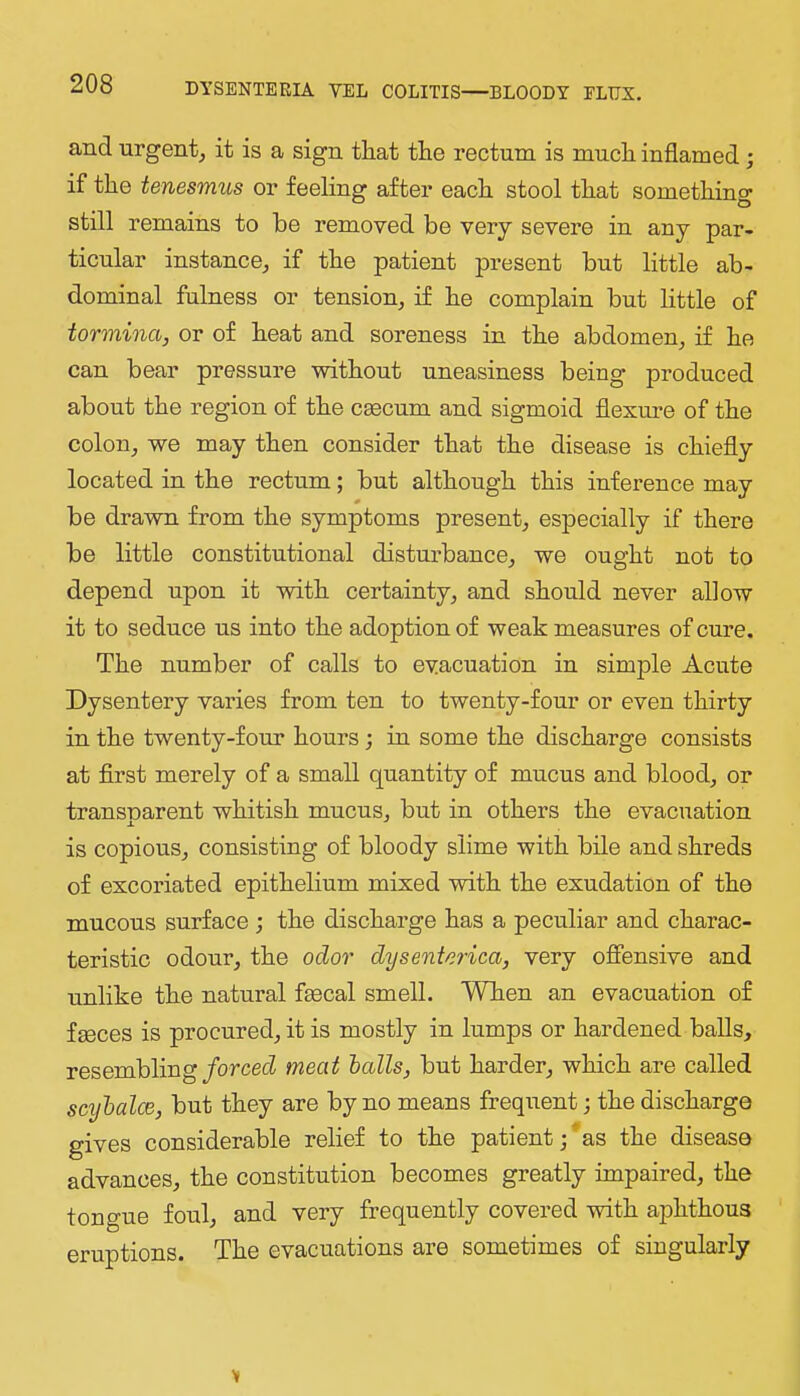 and urgent, it is a sign that the rectum is much inflamed; if the tenesmus or feeling after each stool that something still remains to be removed be very severe in any par- ticular instance, if the patient present but little ab- dominal fulness or tension, if he complain but little of tormina, or of heat and soreness in the abdomen, if he can bear pressure without uneasiness being produced about the region of the csecum and sigmoid flexure of the colon, we may then consider that the disease is chiefly located in the rectum; but although this inference may be drawn from the symptoms present, especially if there be little constitutional disturbance, we ought not to depend upon it with certainty, and should never allow it to seduce us into the adoption of weak measures of cure. The number of calls to evacuation in simple Acute Dysentery varies from ten to twenty-four or even thirty in the twenty-four hours; in some the discharge consists at first merely of a small quantity of mucus and blood, or transnarent whitish mucus, but in others the evacuation is copious, consisting of bloody slime with bile and shreds of excoriated epithelium mixed with the exudation of the mucous surface ; the discharge has a peculiar and charac- teristic odour, the odor dysenterica, very offensive and unlike the natural fsecal smell. When an evacuation of faeces is procured, it is mostly in lumps or hardened balls, resembling/orcecZ meat halls, but harder, which are called scyhalce, but they are by no means frequent j the discharge gives considerable relief to the patient -, as the disease advances, the constitution becomes greatly impaired, the tongue foul, and very frequently covered with aj)hthou3 eruptions. The evacuations are sometimes of singularly