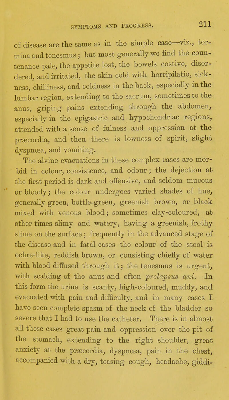 of disease are the same as in the simple case—viz., tor- mina and tenesmus; but most generally we find the coun-r tenance pale, the appetite lost, the bowels costive, disor- dered, and irritated, the skin cold with horripilatio, sick- ness, chilliness, and coldness in the back, especially in the lumbar region, extending to the sacrum, sometimes to the anus, griping pains extending through the abdomen, especially in the epigastric and hypochondriac regions, attended with a sense of fulness and oppression at the praecordia, and then there is lowness of spirit, slight dyspnoea, and vomiting. The alvine evacuations in these complex cases are mor- bid in colour, consistence, and odour; the dejection at the first period is dark and ofiensive, and seldom mucous or bloody; the colour undergoes varied shades of hue, generally green, bottle-green, greenish brown, or black mixed with venous blood j sometimes clay-coloured, at other times shmy and watery, having a greenish, frothy slime on the surface; frequently in the advanced stage of the disease and in fatal cases the colour of the stool is ochre-hke, reddish brown, or consisting chiefly of water with blood diffused through it; the tenesmus is urgent, with scaldiag of the anus and often prola^stis ani. In this form the urine is scanty, high-colom’ed, muddy, and evacuated with pain and difficulty, and in many cases I have seen complete spasm of the neck of the bladder so severe that I had to use the catheter. There is in almost all these cases great pain and oppression over the pit of the stomach, extending to the right shoulder, great anxiety at the praecordia, dyspnoea, pain in the chest, accompanied with a dry, teasing cough, headache, giddi-