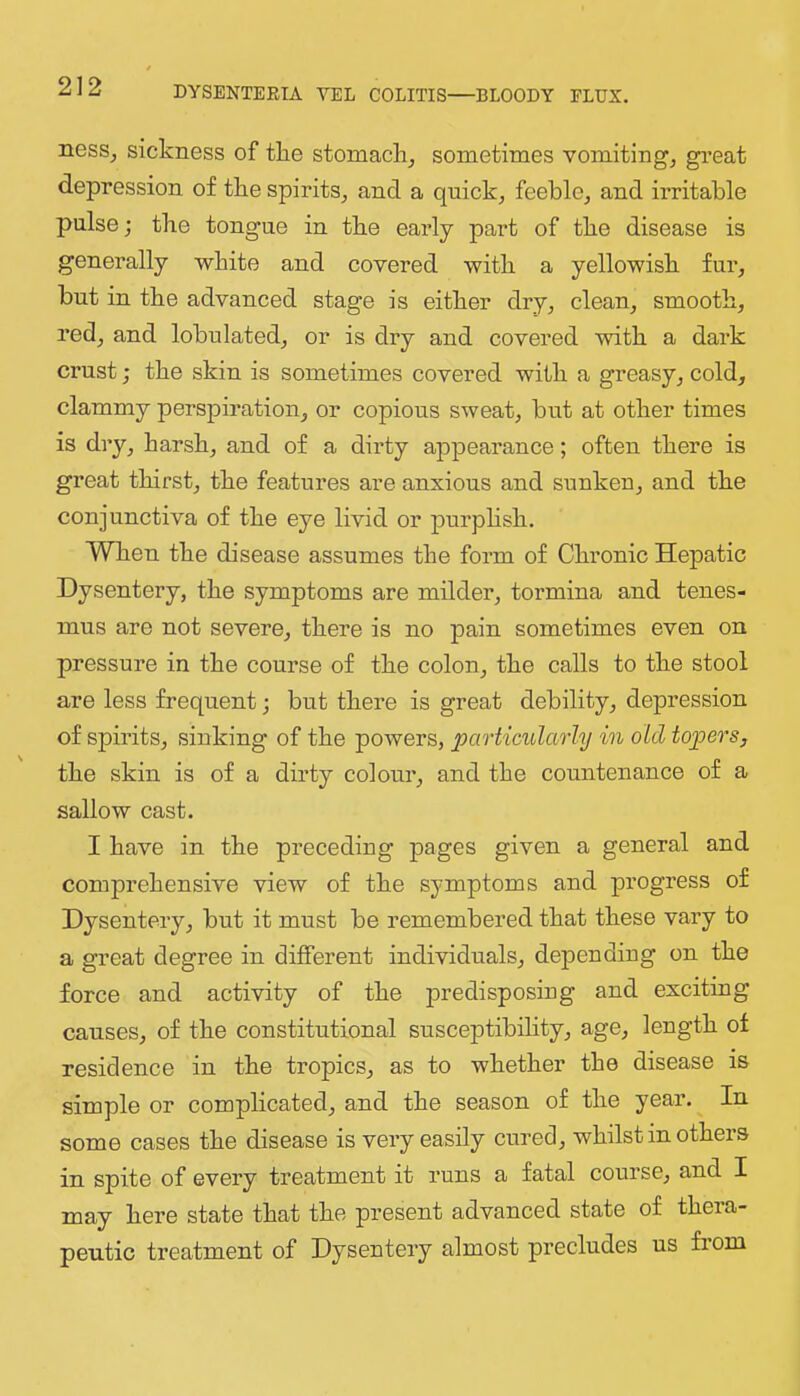 nesSj sickness of tlie stomachy sometimes vomiting, great depression of tke spirits, and a quick, feeble, and irritable pulse; tke tongue in tke early part of tke disease is generally wkite and covered witk a yellowisk fur, but in tke advanced stage is eitker dry, clean, smooth, red, and lobulated, or is dry and covered vsritk a dark crust; tke skin is sometimes covered witk a greasy, cold, clammy perspiration, or copious sweat, but at other times is dry, harsh, and of a dirty appearance; often there is great thirst, tke features are anxious and sunken, and tke conjunctiva of tke eye livid or purpksk. When tke disease assumes tke form of Chronic Hepatic Dysentery, tke symptoms are milder, tormina and tenes- mus are not severe, there is no pain sometimes even on pressure in tke course of tke colon, tke calls to tke stool are less frequent; but there is great debility, depression of spirits, sinking of tke powers, particularly in old topers, tke skin is of a dirty colour, and tke countenance of a sallow cast. I have in tke preceding pages given a general and comprehensive view of tke symptoms and progress of Dysentery, but it must be remembered that these vary to a great degree in different individuals, depending on tke force and activity of tke predisposing and exciting causes, of the constitutional susceptibility, age, length of residence in tke tropics, as to whether tke disease is simple or complicated, and tke season of tke year. In some cases tke disease is very easily cured, whilst in others in spite of every treatment it runs a fatal course, and I may here state that tke present advanced state of thera- peutic treatment of Dysentery almost precludes us fiom