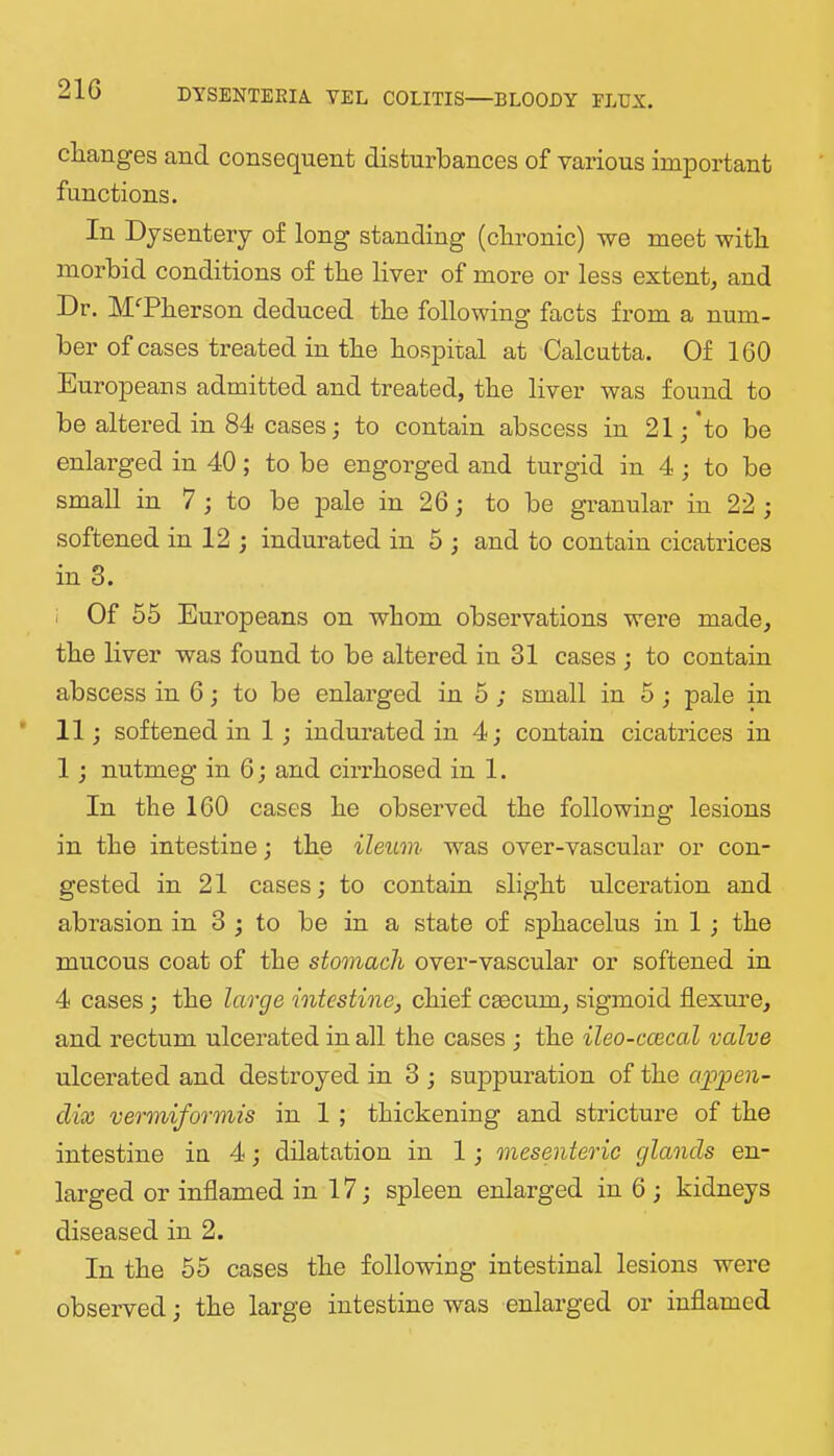 21G changes and consequent disturbances of various important functions. In Dysentery of long standing (chronic) we meet with morbid conditions of the liver of more or less extent, and Dr. M'^Pherson deduced the following facts from a num- ber of cases treated in the hospital at Calcutta. Of 160 Europeans admitted and treated, the liver was found to be altered in 84 cases; to contain abscess in 21; to be enlarged in 40; to be engorged and turgid in 4; to be small in 7 ; to be pale in 26; to be granular in 22 ; softened in 12 ; indurated in 5 ; and to contain cicatiices in 3. i Of 55 Europeans on whom observations were made, the liver was found to be altered in 31 cases ; to contain abscess in 6; to be enlarged in 5 ; small in 5 ; pale in 11; softened in 1; indurated in 4; contain cicatrices in 1; nutmeg in 6; and cirrhosed in 1. In the 160 cases he observed the following lesions in the intestine; the ileum was over-vascular or con- gested in 21 cases; to contain slight ulceration and abrasion in 3 ; to be in a state of sphacelus in 1; the mucous coat of the stomach over-vascular or softened in 4 cases; the large intestine, chief caecum, sigmoid flexm’e, and rectum ulcerated in all the cases ; the ileo-ccecal valve ulcerated and destroyed in 3 ; suppuration of the appen- dix vermiformis in 1 ; thickening and stricture of the intestine in 4; dilatation in 1; mesenteric glands en- larged or inflamed in 17; spleen enlarged in 6 ; kidneys diseased in 2. In the 55 cases the following intestinal lesions were observed; the large intestine was enlarged or inflamed