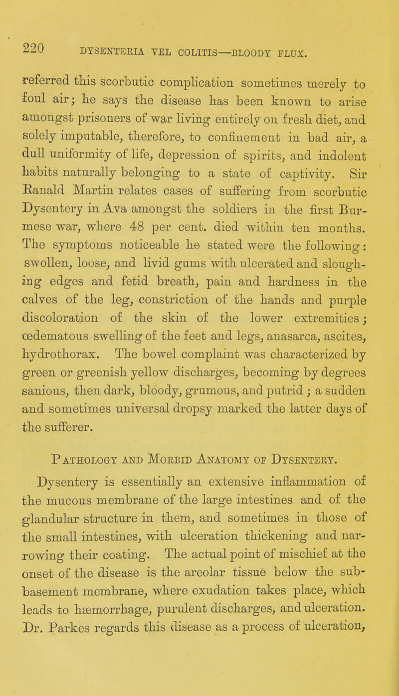 referred tliis scorbutic complication sometimes merely to foul air; lie says tlie disease has been known to arise amongst prisoners of war living entirely on fresh diet^ and solely imputable, therefore, to confinement in bad air, a dull uniformity of life, depression of spirits, and indolent habits naturally belonging to a state of captivity. Sir Eanald Martin relates cases of suffering from scorbutic Dysentery in Ava amongst the soldiers in the fii’st Bur- mese war, where 48 per cent, died within ten months. The symptoms noticeable he stated were the following: swollen, loose, and livid gums with ulcerated and slough- ing edges and fetid breath, pain and hardness in the calves of the leg, constriction of the hands and purple discoloration of the skin of the lower extremities; cedematous swelling of the feet and legs, anasarca, ascites, hydrothorax. The bowel complaint was characterized by green or greenish yellow discharges, becoming by degrees sanious, then dark, bloody, grumous, and putrid ; a sudden and sometimes universal dropsy marked the latter days of the sufferer. P ATHOLOGY AND MoEBID AnATOMY OE DySENTEEY. Dysentery is essentially an extensive inflammation of the mucous membrane of the large intestines and of the glandular structure in them, and sometimes in those of the small intestines, with ulceration thickeniug and nar- rowing their coating. The actual point of mischief at the onset of the disease is the areolar tissue below the sub- basement membrane, where exudation takes place, which leads to hmmoiThage, purulent discharges, and ulceration. Dr. Parkes regards this disease as a process of ulceration.