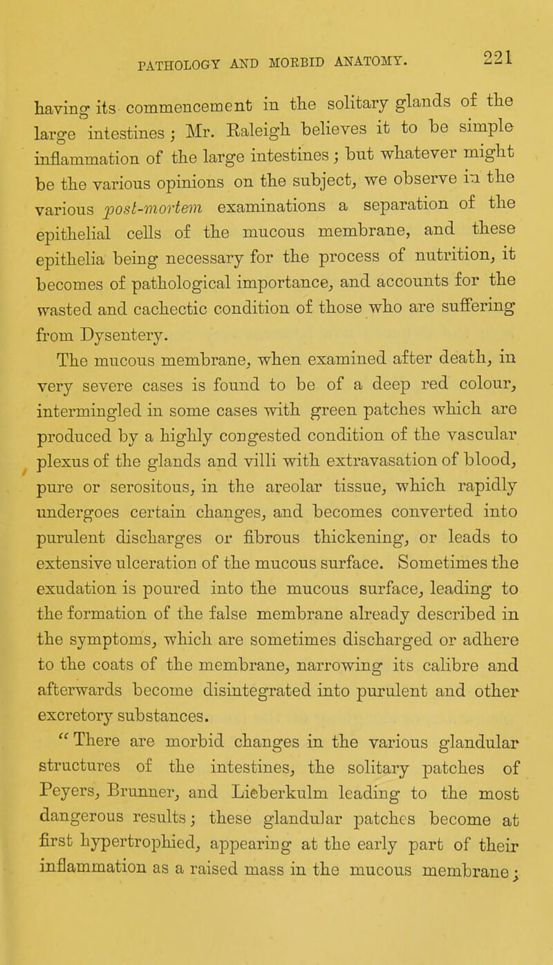 PATHOLOGY AND MORBID ANATOMY. having its commencomGnt in the solitary glands of the large intestines ; Mr. Raleigh believes it to be simple inflammation of the large intestines; but whatever might be the various opinions on the subject^ we obseive in. the various ^ost-mortem examinations a separation of the epithelial cells of the mucous membrane, and these epithelia being necessary for the process of nutrition, it becomes of pathological importance, and accounts for the wasted and cachectic condition of those who are suffering from Dysentery. The mucous membrane, when examined after death, in very severe cases is found to be of a deep red colour, intermingled in some cases with green patches which are produced by a highly congested condition of the vascular plexus of the glands and villi with extravasation of blood, pure or serositous, in the areolar tissue, which rapidly undergoes certain changes, and becomes converted into purulent discharges or flbrous thickening’, or leads to extensive ulceration of the mucous surface. Sometimes the exudation is poured into the mucous surface, leading to the formation of the false membrane already described in the symptoms, which are sometimes discharged or adhere to the coats of the membrane, narrowing its calibre and afterwards become disintegrated into purulent and other excretory substances. There are morbid changes in the various glandular structures of the intestines, the solitary patches of Peyers, Brunner, and Lieberkulm leading to the most dangerous results; these glandular patches become at first hypertrophied, appearing at the early part of their inflammation as a raised mass in the mucous membrane ;