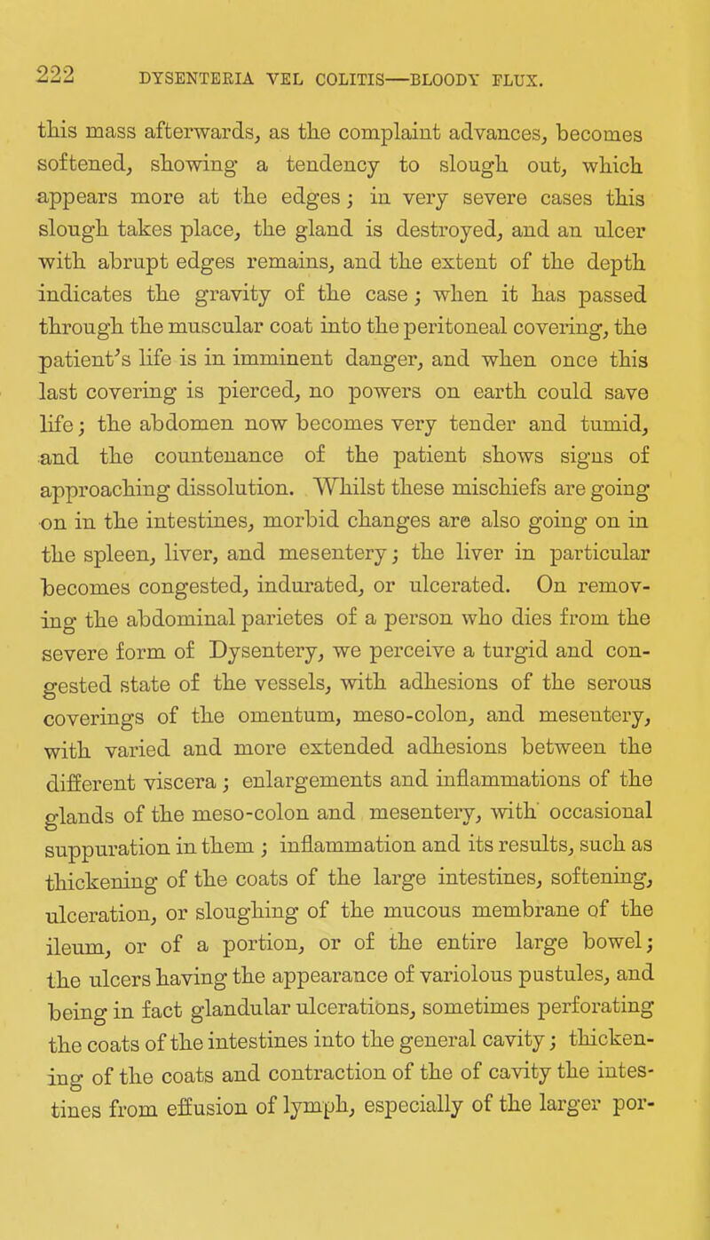 tliis mass afterwards, as tlie complaint advances, becomes softened, showing a tendency to slough out, which appears more at the edges; in very severe cases this slough takes place, the gland is destroyed, and an ulcer with abrupt edges remains, and the extent of the depth indicates the gravity of the case; when it has passed through the muscular coat into the peritoneal covering, the patient’s life is in imminent danger, and when once this last covering is pierced, no powers on earth could save life; the abdomen now becomes very tender and tumid, and the countenance of the patient shows signs of approaching dissolution. Whilst these mischiefs are going on in the intestines, morbid changes are also going on in the spleen, liver, and mesentery; the liver in particular becomes congested, indurated, or ulcerated. On remov- ing the abdominal parietes of a person who dies from the severe form of Dysentery, we perceive a turgid and con- gested state of the vessels, with adhesions of the serous coverings of the omentum, meso-colon, and mesentery, with varied and more extended adhesions between the different viscera; enlargements and inflammations of the glands of the meso-colon and mesentery, -with' occasional suppuration in them ; inflammation and its results, such as thickening of the coats of the large intestines, softening, ulceration, or sloughing of the mucous membrane of the ileum, or of a portion, or of the entire large bowel; the ulcers having the appearance of variolous pustules, and being in fact glandular ulcerations, sometimes perforating the coats of the intestines into the general cavity; thicken- ing of the coats and contraction of the of cavity the intes- tines from effusion of lymph, especially of the larger por-