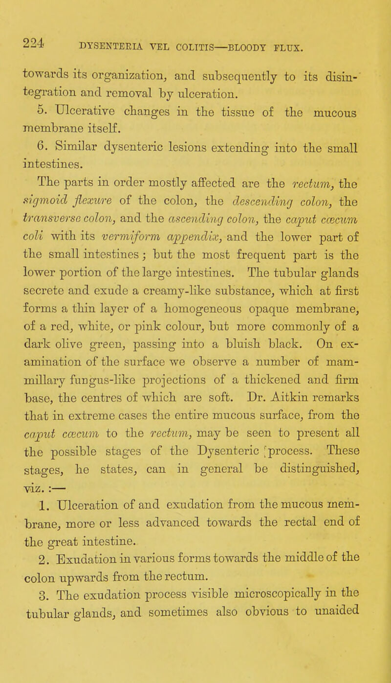 towards its organization, and subsequently to its disin- tegration and removal by ulceration. 5. Ulcerative changes in the tissue of the mucous membrane itself. 6. Similar dysenteric lesions extending into the small intestines. The parts in order mostly affected are the rectum, the sigmoid flexure of the colon, the descending colon, the transverse colon, and the ascending colon, the caput ccecum coli with its vermiform appendix, and the lower part of the small intestines; but the most frequent part is the lower portion of the large intestines. The tubular glands secrete and exude a creamy-like substance, which at first forms a thin layer of a homogeneous opaque membrane, of a red, white, or pink colour, but more commonly of a dark olive green, jDassing into a bluish black. On ex- amination of the surface we observe a number of mam- millary fungus-like jirojections of a thickened and firm base, the centres of which are soft. Dr. Aitkin remarks that in extreme cases the entire mucous surface, from the caput ccecum to the rectum, may be seen to present all the possible stages of the Dysentei-ic [process. These stages, he states, can in general be distiuguished, viz.:— 1. Ulceration of and exudation from the mucous mem- brane, more or less advanced towards the rectal end of the great intestine. 2. Exudation in various forms towards the middle of the colon upwards from the rectum. 3. The exudation process visible microscopically in the tubular glands, and sometimes also obvious to unaided