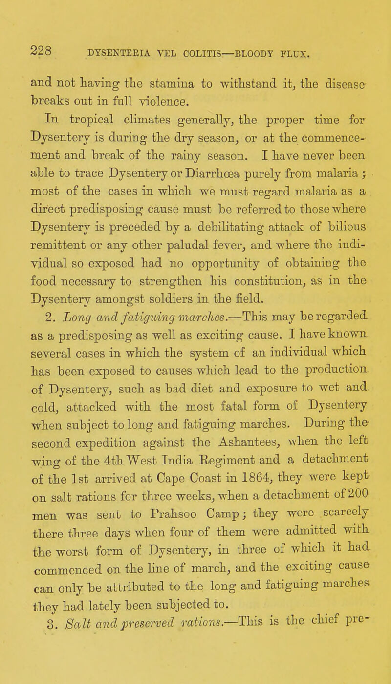 and not having the stamina to withstand it^ the disease- breaks ont in full violence. In tropical climates generally, the proper time for Dysentery is during the dry season, or at the commence- ment and break of the rainy season. I have never been able to trace Dysentery or Diarrhoea purely from malaria > most of the cases in which we must regard malaria as a direct predisposing cause must be referred to those where Dysentery is preceded by a debilitating attack of bilious remittent or any other paludal fever, and where the indi- vidual so exposed had no opportunity of obtaining the food necessary to strengthen his constitution, as in the Dysentery amongst soldiers in the field. 2, Long and fatiguing marches.—This may be regarded, as a predisposing as well as exciting cause. I have known several cases in which the system of an individual which has been exposed to causes which lead to the production of Dysentery, such as bad diet and exposure to wet and cold, attacked with the most fatal form of Dysentery when subject to long and fatiguing marches. During the- second expedition against the Ashantees, when the left wing of the 4th West India Eegiment and a detachment of the 1st anfived at Cape Coast in 1864, they were kept on salt rations for three weeks, when a detachment of 200 men was sent to Prahsoo Camp; they were scarcely there three days when four of them were admitted with the worst form of Dysentery, in three of which it had commenced on the line of march, and the exciting cause can only be attributed to the long and fatiguing marches they had lately been subjected to. 3. Salt and preserved rations,—This is the chief pie