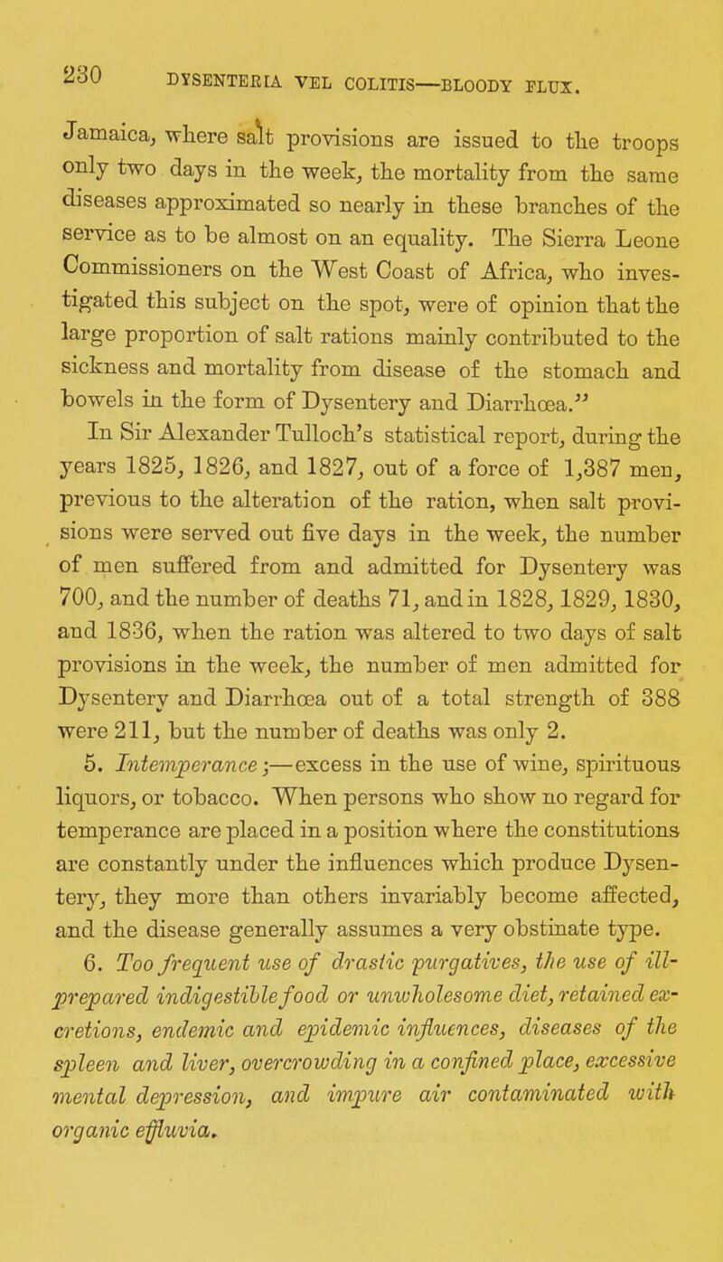 Jamaica, wliere sa*lt provisions are issued to tlie troops only two days in the week, the mortality from the same diseases approximated so nearly in these branches of the service as to be almost on an equality. The Sierra Leone Commissioners on the West Coast of Africa, who inves- tigated this subject on the spot, were of opinion that the large proportion of salt rations mainly contributed to the sickness and mortality from disease of the stomach and bowels in the form of Dysentery and Diarrhoea.^^ In Sir Alexander Tulloch’s statistical report, during the years 1825, 1826, and 1827, out of a force of 1,387 men, previous to the alteration of the ration, when salt provi- sions were served out five days in the week, the number of men suffered from and admitted for Dysentery was 700, and the number of deaths 71, and in 1828, 1829, 1830, and 1836, when the ration was altered to two days of salt provisions in the week, the number of men admitted for Dysentery and Diarrhoea out of a total strength of 388 were 211, but the number of deaths was only 2. 6. Intemperance-,—excess in the use of wine, spirituous liquors, or tobacco. When persons who show no regard for temperance are placed in a position where the constitutions are constantly under the influences which produce Dysen- tery, they more than others invariably become affected, and the disease generally assumes a very obstinate type. 6. Too freqiient use of drastic purgatives, the use of ill- prepared indigestible food or unwholesome diet, retained ex- cretions, endemic and epidemic influences, diseases of the spleen and liver, overcrowding in a confined place, excessive mental depression, and impure air contaminated luith organic effluvia.