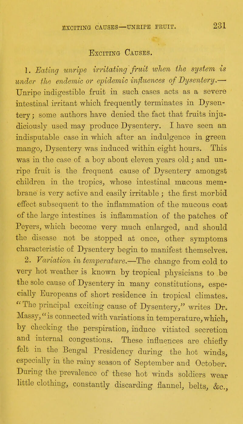 EXCITING CAUSES—UNEIPE ERUIT. Exciting Causes. 1. Eating unripe irritating'fruit when the sijstem is under the endemic or epidemic influences of Dysentery.— Unripe indigestible fruit in snob cases acts as a severe intestinal irritant wkicb frequently terminates in Dysen- tery ; some authors have denied the fact that fruits inju- diciously used may produce Dysentery. I have seen an indisputable case in which after an indulgence in green mango, Dysentery was induced within eight hours. This was in the case of a boy about eleven years old j and un- ripe fruit is the frequent cause of Dysentery amongst childi’en in the tropics, whose intestinal mucous mem- brane' is very active and easily irritable ; the first morbid effect subsequent to the inflammation of the mucous coat of the large intestines is inflammation of the patches of Peyers, which become very much enlarged, and should the disease not be stopped at once, other symptoms characteristic of Dysentery begin to manifest themselves. 2. Variation in temperature.—The change from cold to very hot weather is known by tropical physicians to be the sole cause of Dysentery in many constitutions, espe- cially Europeans of short residence in tropical chmates. The principal exciting cause of Dysentery,^’ writes Dr. Massy, ^'is connected with variations in temperature, which, by checking the perspiration, induce vitiated secretion and internal congestions. These influences are chiefly felt in the Bengal Presidency during the hot winds, especially in the rainy season of September and October. During the prevalence of these hot winds soldiers wear little clothing, constantly discarding flannel, belts, &c..