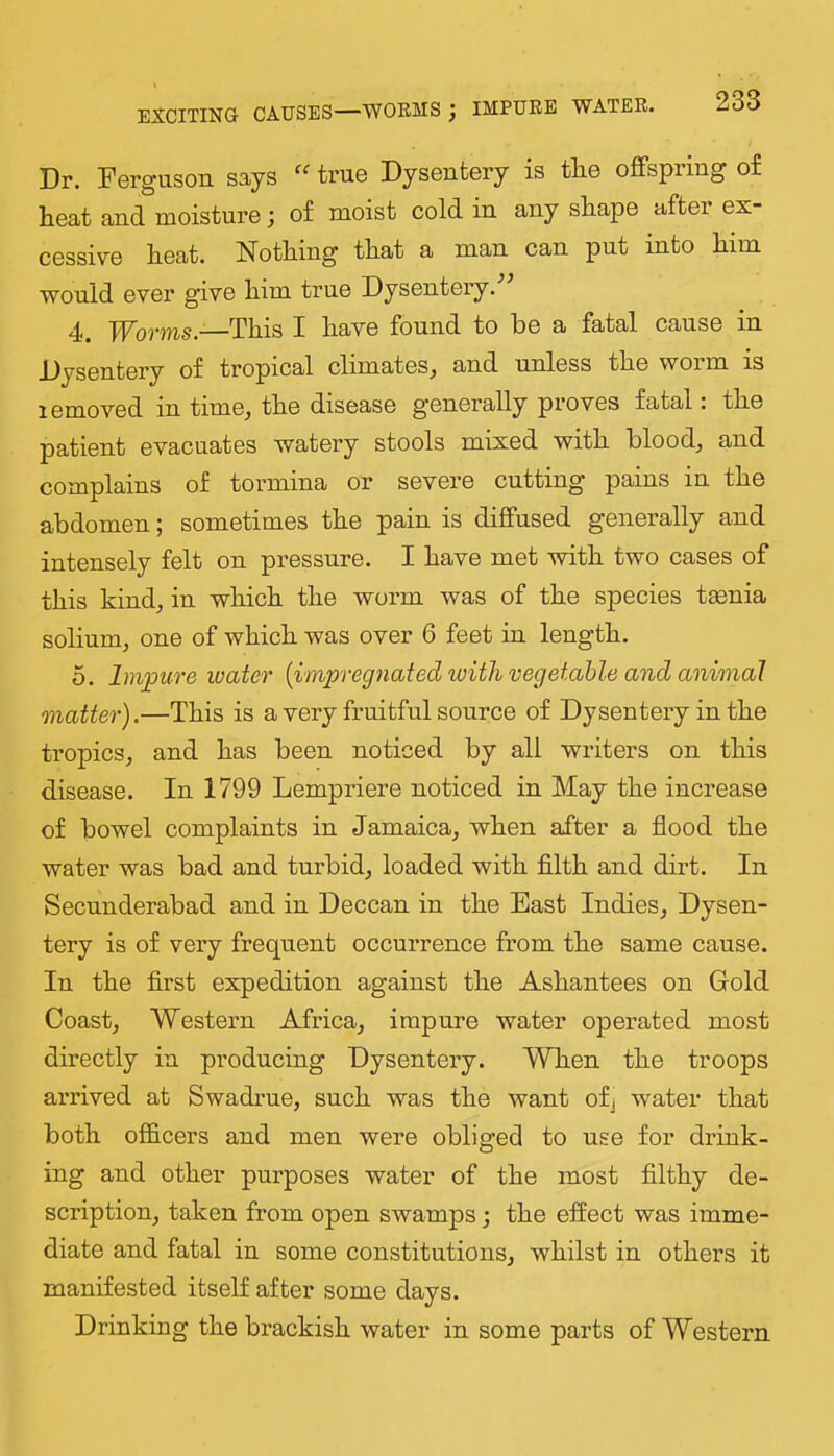 EXCITING CAUSES—WORMS ; IMPURE WATER. Dr. Ferguson says true Dysentery is tlie offspring of heat and moisture; of moist cold in any shape after ex- cessive heat. Nothing that a man can put into him would ever give him true Dysentery. 4. TForms.—This I have found to be a fatal cause in Dysentery of tropical climates, and unless the worm is lemoved in time, the disease generally proves fatal. the patient evacuates watery stools mixed with blood, and complains of tormina or severe cutting pains in the abdomen; sometimes the pain is diffused generally and intensely felt on pressure. I have met with two cases of this kind, in which the worm was of the species taenia solium, one of which was over 6 feet in length. 5. Impure water {impregnated with vegetable and animal matter).—This is a very fruitful source of Dysentery in the tropics, and has been noticed by all writers on this disease. In 1799 Lempriere noticed in May the increase of bowel complaints in Jamaica, when after a flood the water was bad and turbid, loaded with fllth and dirt. In Secunderabad and in Deccan in the East Indies, Dysen- tery is of very frequent occurrence from the same cause. In the first expedition against the Ashantees on Gold Coast, Western Africa, impure water operated most directly in producing Dysentery. When the troops arrived at Swadrue, such was the want ofj water that both officers and men were obliged to use for drink- ing and other purposes water of the most filthy de- scription, taken from open swamps; the effect was imme- diate and fatal in some constitutions, whilst in others it manifested itself after some days. Drinking the brackish water in some parts of Western