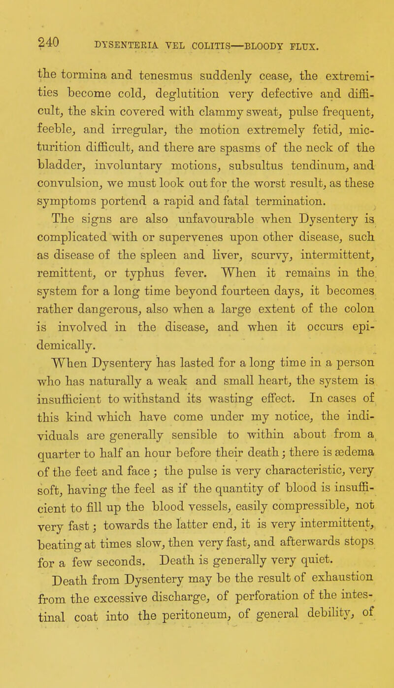 tHe tormina and tenesmus suddenly cease, tlie extremi- ties become cold, deglutition very defective and diffi- cult, tbe skin covered with clammy sweat, pulse frequent, feeble, and irregular, tbe motion extremely fetid, mic- turition difficult, and there are spasms of tbe neck of tbe bladder, involuntary motions, subsultus tendinum, and convulsion, we must look out for tbe worst result, as these symptoms portend a rapid and fatal termination. Tbe signs are also unfavourable when Dysentery is complicated with or supervenes upon other disease, such as disease of tbe spleen and liver, scurvy, intermittent, remittent, or typhus fever. When it remains in tbe system for a long time beyond fourteen days, it becomes rather dangerous, also when a large extent of tbe colon is involved in tbe disease, and when it occm’s epi- demically. When Dysentery has lasted for a long time in a person who has naturally a weak and small heart, tbe system is insufficient to withstand its wasting effect. In cases of this kind which have come under my notice, tbe indi- viduals are generally sensible to within about from a, quarter to half an hour before their death; there is aedema of the feet and face ; the pulse is very characteristic, very soft, having the feel as if the quantity of blood is insuffi- cient to fill up the blood vessels, easily compressible, not very fast 3 towards the latter end, it is very intermittent, beating at times slow, then very fast, and afterwards stops for a few seconds. Death is geuerally very quiet. Death from Dysentery may be the result of exhaustion from the excessive discharge, of perforation of the intes- tinal coat into the peritoneum, of general debility, of