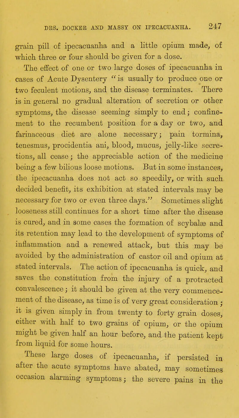 grain pill of ipecacuanha and a little opium made, of whidi three or four should be given for a dose. The effect of one or two large doses of ipecacuanha in cases of Acute Dysentery “ is usually to produce one or two feculent motions, and the disease terminates. There is in general no gradual alteration of secretion or other symptoms, the disease seeming simply to end; confine- ment to the recumbent position for a day or two, and farinaceous diet are alone necessary; pain tormina, tenesmus, procidentia ani, blood, mucus, jelly-like secre- tions, all cease; the appreciable action of the medicine being a few bilious loose motions. But in some instances, the ipecacuanha does not act so speedily, or with such decided benefit, its exhibition at stated intervals may be necessary for two or even three days.'’^ Sometimes slight looseness still continues for a short time after the disease is cm’ed, and in some cases the formation of scybalse and its retention may lead to the development of symptoms of inflammation and a renewed attack, but this may be avoided by the administration of castor oil and opium at stated intervals. The action of ipecacuanha is quick, and saves the constitution from the injury of a protracted convalescence it should be given at the very commence- ment of the disease, as time is of very great consideration • it is given simply in from twenty to forty grain doses, either with half to two grains of opium, or the opium might be given half an hour before, and the patient kept from liquid for some hours. These large doses of ipecacuanha, if persisted in after the acute symptoms have abated, may sometimes occasion alarming symptoms; the severe pains in the