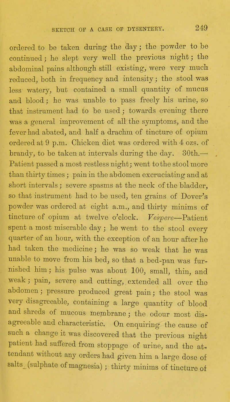 SKETCH OF A CASE OF DYSENTERY. ordered to be taken during tbe day; tbe powder to be continued; be slept very well tbe previous nigbt; tbe abdominal pains although still existing, were very much reduced, both in frequency and intensity; the stool was less watery, but contained a small quantity of mucus and blood; be was unable to pass freely bis urine, so that instrument bad to be used; towards evening there was a general improvement of all tbe symptoms, and tbe fever had abated, and bab a drachm of tincture of opium ordered at 9 p.m. Chicken diet was ordered with 4 ozs. of brandy, to be taken at intervals during tbe day. 30tb.— Patient passed a most restless night; went to tbe stool more than thirty times; pain in tbe abdomen excruciating and at short intervals; severe spasms at tbe neck of tbe bladder, so that instrument bad to be used, ten grains of Dover^s powder was ordered at eight a.m., and thirty minims of tincture of opium at twelve o^clock. Ves'pere—Patient spent a most miserable day; be went to tbe stool every quarter of an hour, with tbe exception of an hour after be bad taken tbe medicine; be was so weak that be was unable to move from bis bed, so that a bed-pan was fur- nished him; bis pulse was about 100, small, thin, and weak; pain, severe and cutting, extended all over tbe abdomen; pressm’e produced great pain; tbe stool was very disagreeable, containing a large quantity of blood and shreds of mucous membrane; tbe odour most dis- agreeable and characteristic. On enquiring tbe cause of such a change it was discovered that tbe previous night patient bad suffered from stoppage of urine, and tbe at- tendant without any orders bad given him a large dose of salts_ (sulphate of magnesia); thirty minims of tincture of