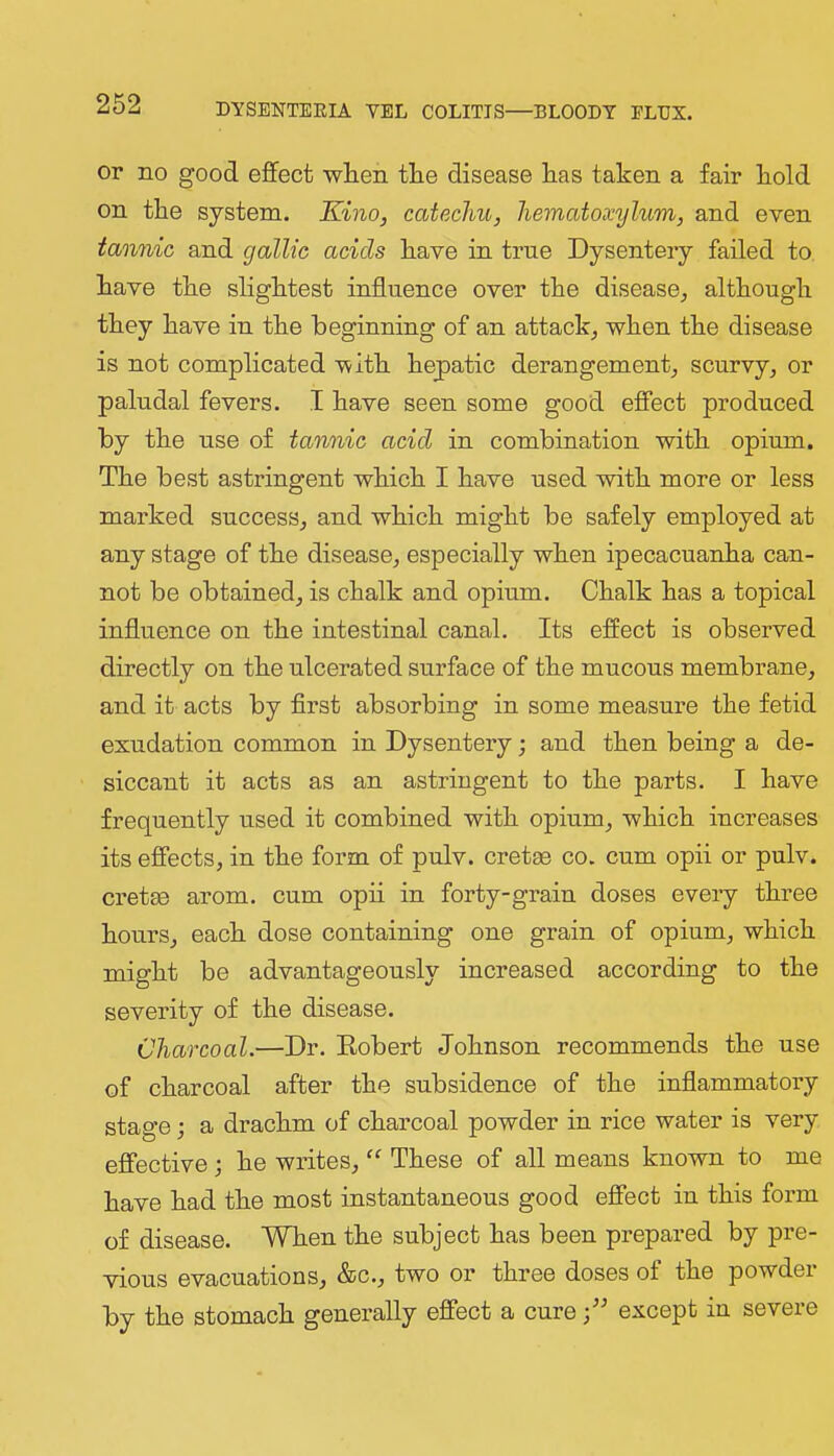 or no good effect when tlie disease lias taken a fair kold on the system. Kino, catechu, hematoxylum, and even tannic and gallic acids have in true Dysentery failed to. have the slightest influence over the disease^ although they have in the beginning of an attack^ when the disease is not complicated with hepatic derangement_, scurvy^ or paludal fevers. I have seen some good effect produced by the use of tannic acid in combination with opium. The best astringent which I have used with more or less marked success^ and which might be safely employed at any stage of the disease, especially when ipecacuanha can- not be obtained, is chalk and opium. Chalk has a topical influence on the intestinal canal. Its effect is observed directly on the ulcerated surface of the mucous membrane, and it acts by flrst absorbing in some measui-e the fetid exudation common in Dysentery; and then being a de- siccant it acts as an astringent to the parts. I have frequently used it combined with opium, which increases its effects, in the form of pulv. cretae co. cum opii or pulv. cretsB arom. cum opii in forty-grain doses every three hours, each dose containing one grain of opium, which might be advantageously increased according to the severity of the disease. Charcoal.—Dr. Eobert Johnson recommends the use of charcoal after the subsidence of the inflammatory stage; a drachm of charcoal powder in rice water is very effective •, he writes, ‘‘ These of all means known to me have had the most instantaneous good effect in this form of disease. When the subject has been prepared by pre- vious evacuations, &c., two or three doses of the powder by the stomach generally effect a cure except in severe