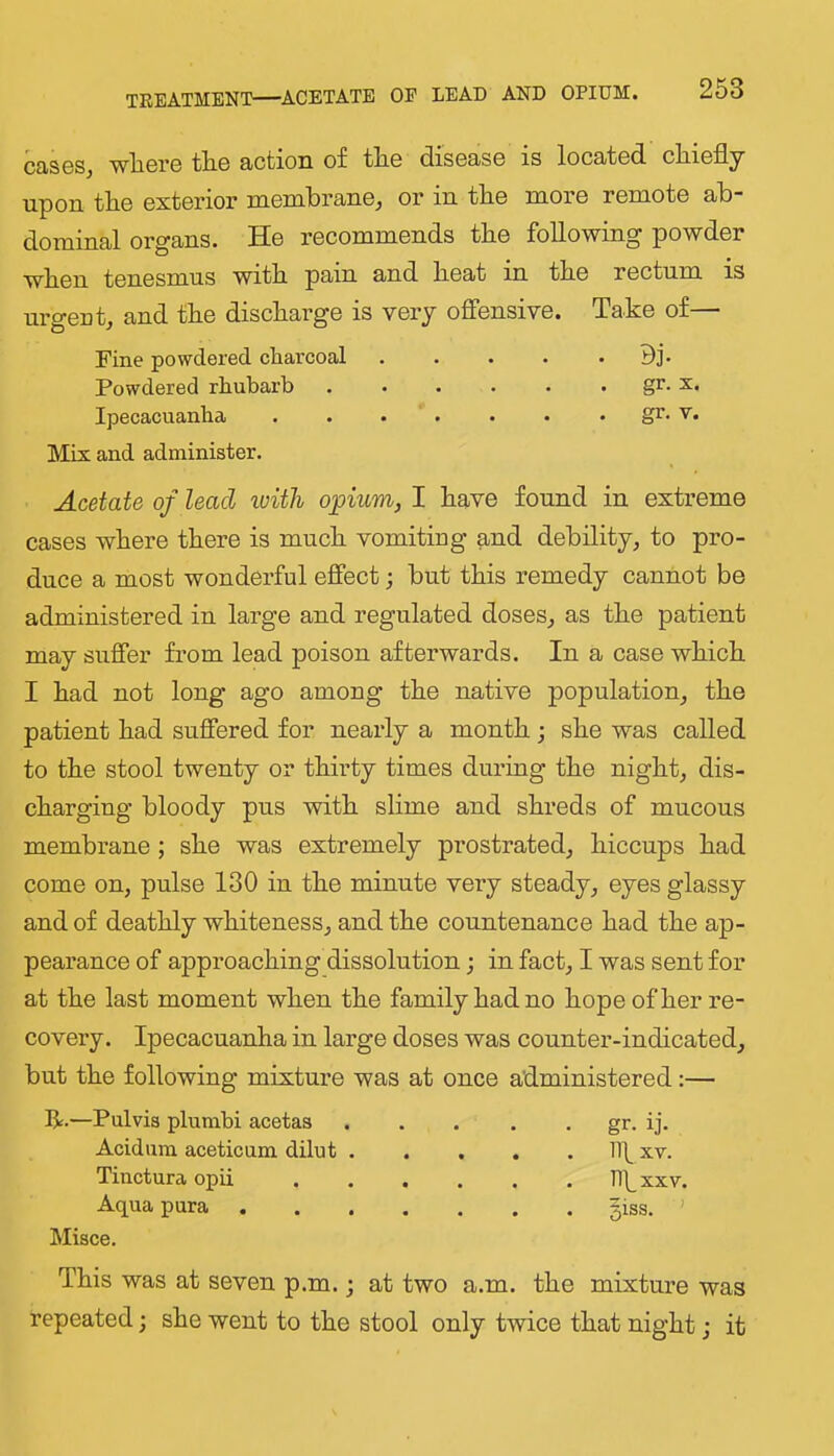 cases, where the action of the disease is located chiefly upon the exterior membrane, or in the more remote ab- dominal organs. He recommends the following powder when tenesmus with pain and heat in the rectum is urgeut, and the discharge is very ofFensive. Take of— Fine powdered charcoal . . . . • Bj* Powdered rhubarb . . . . . . gr. x. Ipecacuanha . . . . . . • gr. v. Mix and administer. Acetate of lead with opium, I have found in extreme cases where there is much vomiting and debility, to pro- duce a most wonderful effect; but this remedy cannot be administered in large and regulated doses, as the patient may suffer from lead poison afterwards. In a case which I had not long ago among the native population, the patient had suffered for nearly a month; she was called to the stool twenty or thirty times durhig the night, dis- charging bloody pus with slime and shreds of mucous membrane ; she was extremely prostrated, hiccups had come on, pulse 130 in the minute very steady, eyes glassy and of deathly whiteness, and the countenance had the ap- pearance of approaching dissolution; in fact, I was sent for at the last moment when the family had no hope of her re- covery. Ipecacuanha in large doses was counter-indicated, but the following mixture was at once administered:— R.—Pulvia plumbi acetas gr. ij. Acidum acetic um dilut Ilf xv. Tincturaopii Hhxxv. Aqua pura giss. ' Misce. This was at seven p.m.; at two a.m. the mixture was repeated; she went to the stool only twice that night; it