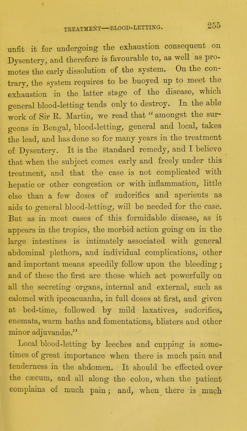 TREATMENT—BLOOD-LETTING. unfit it for undergoing tlie exliaustion consequent on Dysentery, and therefore is favourable to, as well as pro- motes the early dissolution of the system. On the con- trary, the system requires to be buoyed up to meet the exhaustion in the latter stage of the disease, which general blood-letting tends only to destroy. In the able work of Sir E. Martin, we read that amongst the sur- geons in Bengal, blood-letting, general and local, takes the lead, and has done so for many years in the treatment of Dysentery. It is the standard remedy, and I believe that when the subject comes early and freely under this treatment, and that the case is not complicated with hepatic or other congestion or with inflammation, little else than a few doses of sudorifics and aperients as aids to general blood-letting, will be needed for the case. But as in most cases of this formidable disease, as it appears in the tropics, the morbid action going on in the large intestines is intimately associated with general abdominal plethora, and individual complications, other and important means speedily follow upon the bleeding ; and of these the first are those which act powerfully on all the secreting organs, internal and external, such as calomel with ipecacuanha, in full doses at first, and given at bed-time, followed by mild laxatives, sudorifics, enemata, warm baths and fomentations, blisters and other minor adjuvandae.^'’ Local blood-letting by leeches and cupping is some- times of great importance when there is much pain and tenderness in the abdomen. It should be effected over the cjBCum, and all along the colon, when the patient complains of much pain; and, when there is much