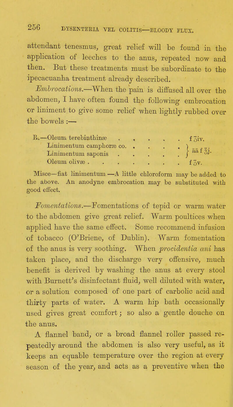 attendant tenesmus, great relief will be found in tbe application of leeches to the anus, repeated now and then. But these treatments must be subordinate to the ipecacuanha treatment abeady described. Embrocations.—When the pain is diffused all over the abdomen, I have often found the following embrocation or liniment to give some relief when lightly rubbed over the bowels :— II.—Oleum terebiothinfe foiv. Linimentum camphorse CO Lininientum saponis j ^ 31- Oleum olivae f 3v. Misce—fiat linimentum—A little chloroform may be added to the above. An anodyne embrocation may be substituted with good effect. Fomentations.—Fomentations of tepid or warm water to the abdomen give gTeat relief. Warm poultices when applied have the same effect. Some recommend infusion of tobacco (O^Briene, of Dubhn). Warm fomentation of the anus is very soothing. When procidentia ani has taken place, and the discharge very offensive, much benefit is derived by washing the anus at every stool with Burnettes disinfectant fluid, well diluted with water, or a solution composed of one part of carbohc acid and thirty parts of water. A warm hip bath occasionally used gives great comfort; so also a gentle douche on the anus. A fiannel band, or a broad flannel roller passed re- peatedly around the abdomen is also very useful, as it keeps an equable temperature over the region at every season of the year, and acts as a preventive when the