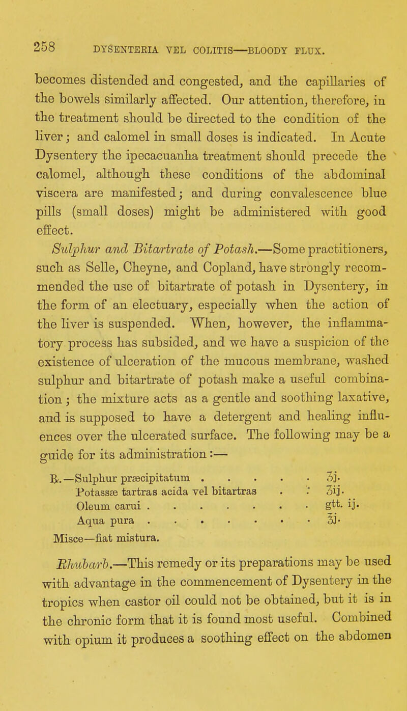 becomes distended and congested^ and tbe capillaries of the bowels similarly affected. Our attention, therefore, in the treatment should be directed to the condition of the liver j and calomel in small doses is indicated. In Acute Dysentery the ipecacuanha treatment should precede the calomel, although these conditions of the abdominal viscera are manifested; and during convalescence blue pills (small doses) might be administered with good effect. Sulphur and Bitartrate of Potash.—Some practitioners, such as Selle, Oheyne, and Copland, have strongly recom- mended the use of bitartrate of potash in Dysentery, in the form of an electuary, especially when the action of the liver is suspended. When, however, the inflamma- tory process has subsided, and we have a suspicion of the existence of ulceration of the mucous membrane, washed sulphur and bitartrate of potash make a useful combina- tion ; the mixture acts as a gentle and soothing laxative, and is supposed to have a detergent and healing influ- ences over the ulcerated surface. The following may be a guide for its administration:— R.—Sulphur prgecipitatum . Potassae tartras acida vel bitartras Oleum carui Aqua pura Misce—fiat mistura. . 3j. : 3ij. . gtt. ij. • 31- Bhubarh.—This remedy or its preparations may be used with advantage in the commencement of Dysentery in the tropics when castor oil could not be obtained, but it is in the chronic form that it is found most useful. Combined with opium it produces a soothing effect on the abdomen