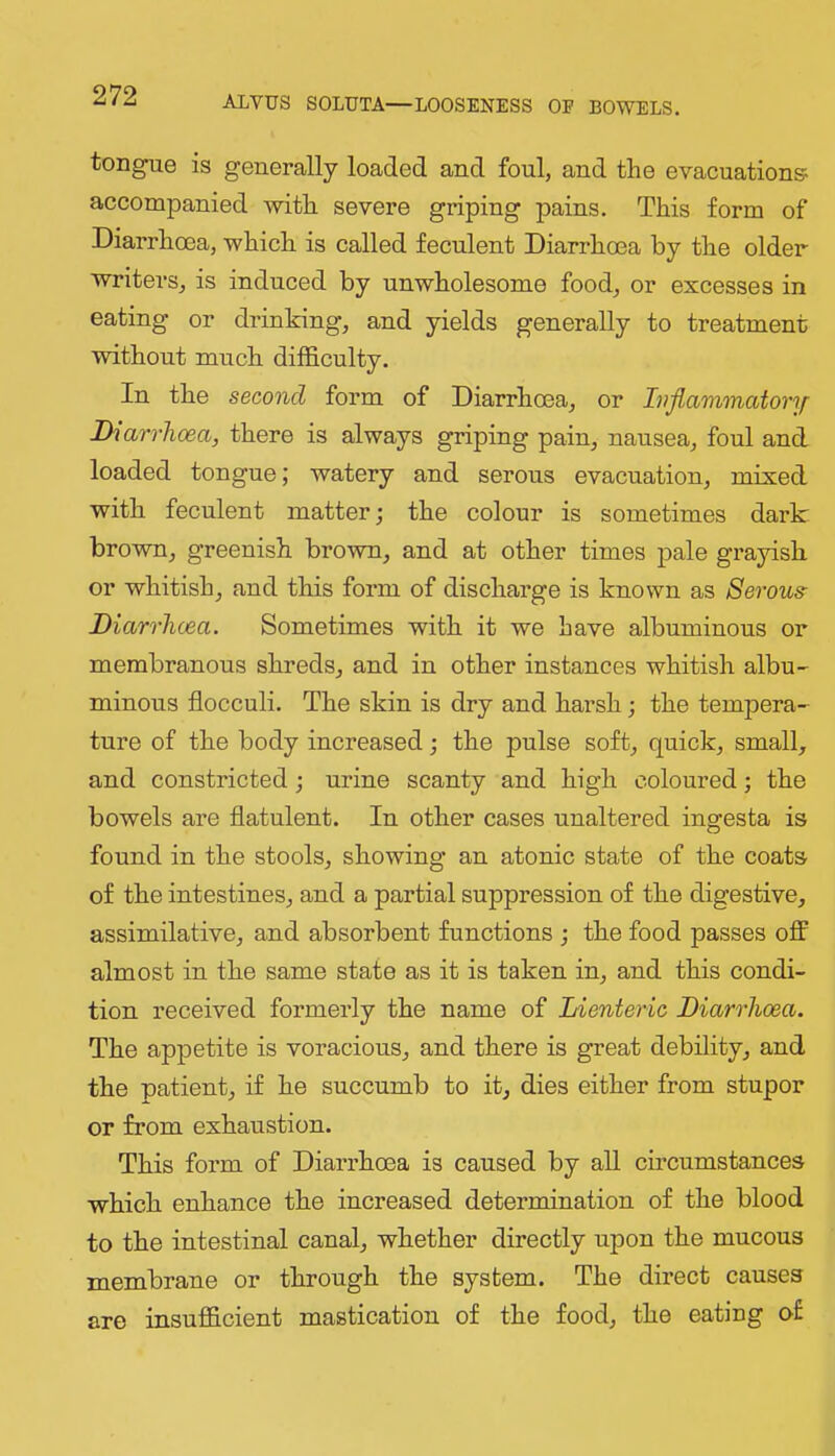 tongue is generally loaded and foul, and the evacuations accompanied with severe griping pains. This form of Diarrhoea, which is called feculent Diarrhoea by the older writers, is induced by unwholesome food, or excesses in eating or drinking, and yields generally to treatment without much difficulty. In the second form of Diarrhoea, or Ivflammcdonf Diarrhoea, there is always griping pain, nausea, foul and loaded tongue; watery and serous evacuation, mixed with feculent matter; the colour is sometimes dark brown, greenish brown, and at other times pale grayish or whitish, and this form of discharge is known as Serous Diarrhoea. Sometimes with it we have albuminous or membranous shreds, and in other instances whitish albu- minous flocculi. The skin is dry and harsh; the tempera- ture of the body increased the pulse soft, quick, small, and constricted; urine scanty and high coloured; the bowels are flatulent. In other cases unaltered ingesta is found in the stools, showing an atonic state of the coats of the intestines, and a partial suppression of the digestive, assimilative, and absorbent functions the food passes off almost in the same state as it is taken in, and this condi- tion received formerly the name of Lienteric Diarrhoea. The appetite is voracious, and there is great debility, and the patient, if he succumb to it, dies either from stupor or from exhaustion. This form of Diarrhoea is caused by all circumstances which enhance the increased determination of the blood to the intestinal canal, whether directly upon the mucous membrane or through the system. The direct causes are insufficient mastication of the food, the eating of