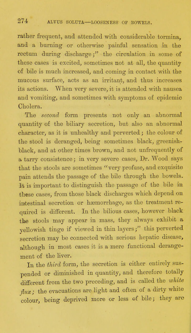 rather frequent, and attended with considerable tormina, and a burning or otherwise painful sensation in the rectum during discharge/’ the circulation in some of these cases is excited, sometimes not at all, the quantity of bile is much increased, and coming in contact with the mucous surface, acts as an irritant, and thus increases its actions. When very severe, it is attended with nausea and vomiting, and sometimes with symptoms of epidemic Cholera. The second form presents not only an abnormal quantity of the biliary secretion, but also an abnormal character, as it is unhealthy and perverted; the colour of the stool is deranged, being sometimes black, greenish- black, and at other times brown, and not unfrequently of a tarry consistence; in very severe cases. Dr. Wood says that the stools are sometimes “ygvj profuse, and exquisite pain attends the passage of the bile through the bowels. It is important to distinguish the passage of the bile in these cases, from those black discharges which depend on intestinal secretion or hemorrhage, as the treatment re- quired is different. In the bilious cases, however black the stools may appear in mass, they always exhibit a yellowish tinge if viewed in thin layersthis perverted secretion may be connected with serious hepatic disease, although in most cases it is a mere functional derange- ment of the hver. In the third form, the secretion is either entirely sus- pended or diminished in quantity, and therefore totally different from the two preceding, and is called the white flux; the evacuations are light and often of a dirty white colour, being deprived more or less of bile; they are