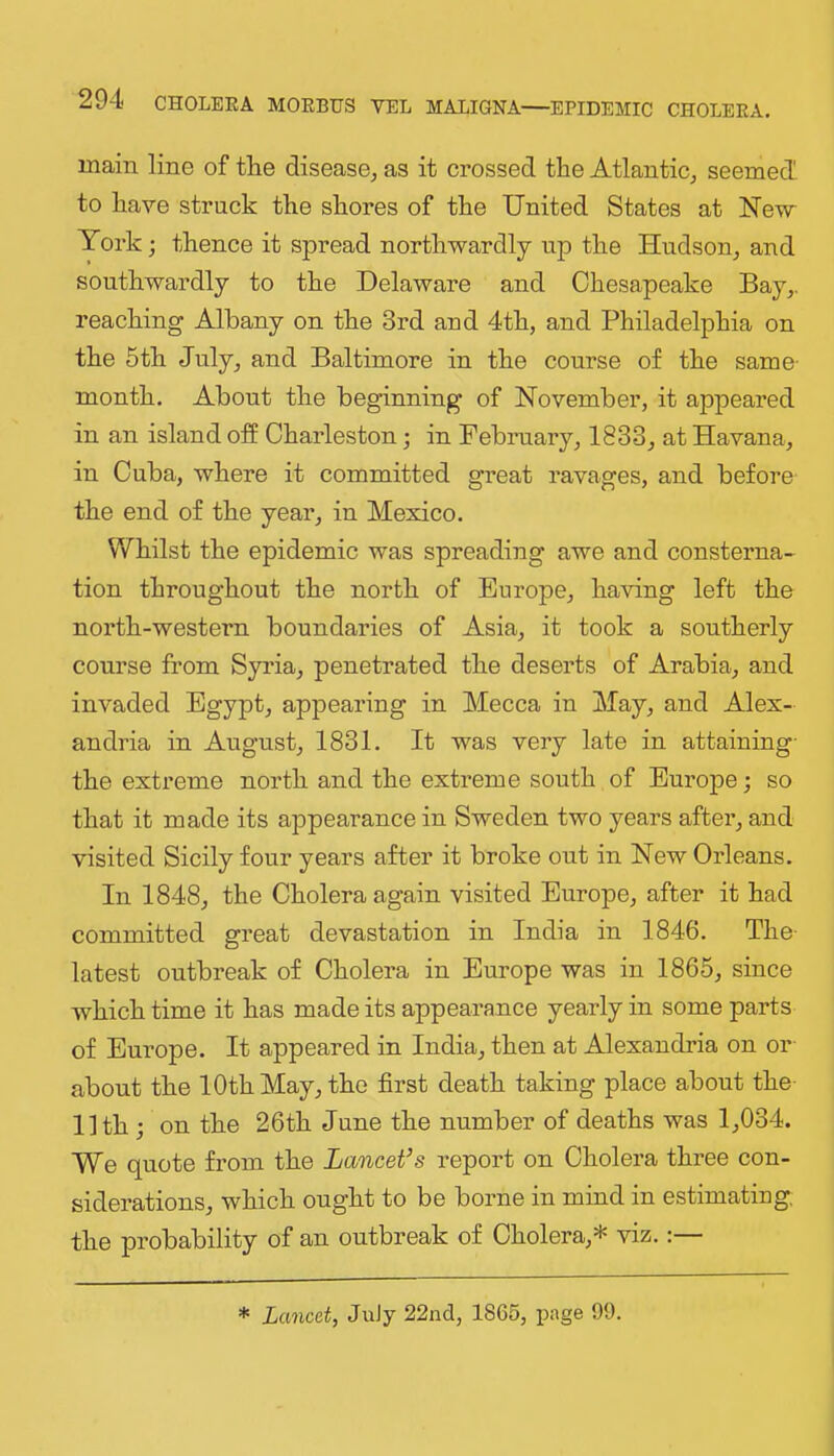 main line of the disease^ as it crossed the Atlantic^ seemed, to have struck the shores of the United States at Nevr York; thence it spread northwardly up the Hudson^ and southwardly to the Delaware and Chesapeake Bay,, reaching Albany on the 3rd and 4th, and Philadelphia on the 5th July, and Baltimore in the course of the same- month. About the beginning of November, it appeared in an island off Charleston; in February, 1833, at Havana, in Cuba, where it committed great ravages, and before the end of the year, in Mexico. Whilst the epidemic was spreading awe and consterna- tion throughout the north of Europe, having left the north-western boundaries of Asia, it took a southerly course from Syi’ia, penetrated the deserts of Arabia, and invaded Egypt, appearing in Mecca in May, and Alex- andria in August, 1831. It was very late in attaining- the extreme north and the extreme south of Europe; so that it made its appearance in Sweden two years after, and visited Sicily four years after it broke out in New Orleans. In 1848, the Cholera again visited Europe, after it had committed great devastation in India in 1846. The- latest outbreak of Cholera in Europe was in 1865, since which time it has made its appearance yearly in some parts of Europe. It appeared in India, then at Alexandria on or- about the 10th May, the first death taking place about the 11th ; on the 26th June the number of deaths was 1,034. We quote from the Lancet’s report on Cholera three con- siderations, which ought to be borne in mind in estimating, the probability of an outbreak of Cholera,* viz.:— * Lancet, JuJy 22nd, 1865, page 99.