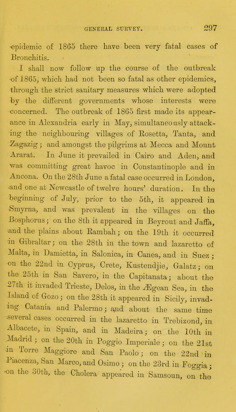 •epidemic of 1865 tliere have been very fatal cases of Bronchitis. I shall now follow up the course of the outbreak •of 1865, which had not been so fatal as other epidemics, through the strict sanitary measures which were adopted by the different governments whose interests were concerned. The outbreak of 1865 first made its appear- ance in Alexandria early in May, simultaneo usly attack- ing the neighbouring villages of Eosetta, Tanta, and -Zagazig; and amongst the pilgrims at Mecca and Mount Ararat. In June it prevailed in Cairo and Aden, and was committing great havoc in Constantinople and in Ancona. On the 28th June a fatal case occurred in London, ^and one at Newcastle of twelve hours^ duration. In the beginning of July, prior to the 5th, it appeared in Smyrna, and was prevalent in the villages on the Bosphorus; on the 8th it appeared in Beyrout and Jaffa, nnd the plains about Eambah; on the 19th it occurred in Gibraltar; on the 28 th in the town and lazaretto of Malta, in Damietta, in Salonica, in Canea, and in Suez; on the 22nd in Cyprus, Crete, Kustendjie, Galatz; on the 25th in San Savero, in the Capitanata; about the •27th it invaded Trieste, Delos, in the ^gean Sea, in the Island of Gozo; on the 28th it appeared in Sicily, invad- ing Catania and Palermo; and about the same time several cases occurred in the lazaretto in Trebizond, in Albacete, in Spain, and in Madeira; on the 10th in Madrid ; on the 20th in Poggio Imperiale ; on the 21st •in Torre Maggiore and San Paolo; on the 22nd in Piacenza, San Marco, and Osimo ; on the 23rd in Poggia ; ■on the oOth, the Cholera appeared in Samsoun, on the