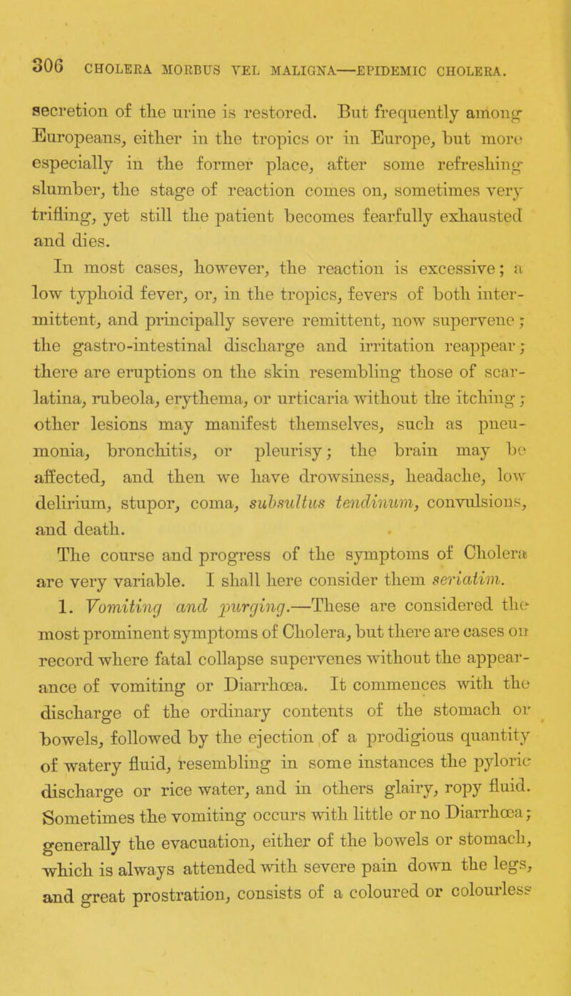 secretion of the urine is restored. But frequently among- Europeans, either in the tropics or in Europe, hut more especially in the former place, after some refreshing- slumber, the stage of reaction comes on, sometimes very trifling, yet still the patient becomes fearfully exhausted and dies. In most cases, however, the reaction is excessive; a low typhoid fever, or, in the tropics, fevers of both inter- mittent, and principally severe remittent, now supervene; the gastro-intestinal discharge and irritation reappear; there are eruptions on the skin resembling those of scar- latina, rubeola, erythema, or urticaria without the itching ; other lesions may manifest themselves, such as pneu- monia, bronchitis, or pleurisy; the brain may bo affected, and then we have drowsiness, headache, low delirium, stupor, coma, suhsultus tendiimm, convulsions, and death. The course and progress of the symptoms of Cholei-a are very variable. I shall here consider them seriatim. 1. Vomiting and purging.—These are considered the most prominent symptoms of Cholera, but there are cases on record where fatal collapse supervenes without the appear- ance of vomiting or Diarrhoea. It commences with the discharge of the ordinary contents of the stomach or bowels, followed by the eiection of a prodigious quantity of watery fluid, resembling in some instances the pyloric discharge or rice water, and in others glairy, ropy fluid. Sometimes the vomiting occurs with little or no Diarrhcea; generally the evacuation, either of the bowels or stomach, which is always attended with severe pain down the legs, and great prostration, consists of a coloured or colourless