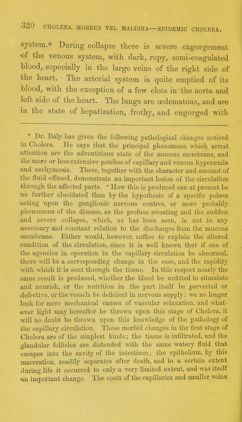 system.* During collapse tliei’e is severe engorgement of the venous system, with dark, ropy, semi-coagulated blood, especially in the large veins of the right side of the heart. The arterial system is quite emptied of its blood, with the exception of a few clots in the aorta and left side of the heart. The lungs are oedematous, and are in the state of hepatization, frothy, and engorged with * Dr. Baly lias given the following pathological changes noticed in Cholera. He says that the principal phenomena wliich arrest attention are the adventitious state of the mucous membrane, and the more or less extensive patches of capillary and venous hypertemia and ecchymosis. These, together -with the character and amount of the fluid etfused, demonstrate an important lesion of the circulation through the affected parts. “ How this is produced can at present he no further elucidated than by the hypothesis of a specific poison acting upon the ganghonic nervous centres, or more probably phenomena of the disease, as the profuse sweating and the sudden and severe collapse, which, as has been seen, is not in any necessary and constant relation to the discharges horn the mucous membrane. Either would, however, suffice to explain the altered ■condition of the circulation, since it is well known that if one of the agencies in operation in the capillary chculation be abnormal, there will be a corresponding change in the case, and the rapidity wdth which it is sent through the tissue. In this respect nearb'- the same result is produced, whether the blood be unfitted to stimulate and noiurish, or the nutrition in the part itself he perverted or defective, or the vessels be deficient in nervous supply: we no longer look for mere mechanical causes of vascular relaxation, and what- ■ever light may hereafter be thrown upon this stage of Cholera, it will no doubt be thrown upon this knowledge of the pathologj’’ of the capillary cu’culation. These morbid changes in the first stage of Cholera are of the simplest kinds; the tissue is infiltrated, and the glandular folhcles are distended vdth the same watery fluid that escapes into the cavity of the intestines; the epithehum, by this maceration, readily separates after death, and to a certain extent during life it occiured to only a very limited extent, and was itself tan important change. The coats of the capillaries and smaller veins