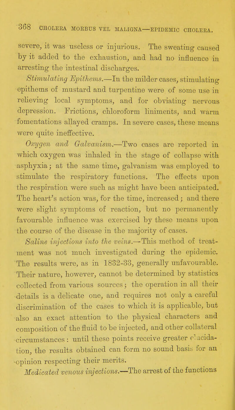 severe, it was useless or injurious. The sweating caused by it added to the exhaustion, and had no influence in arresting the intestinal discharges. Stimulating Epithems.—In the milder cases, stimulating epithems of mustard and turpentine were of some use in relieving local symptoms, and for obviating nervous depression. Frictions, chloroform liniments, and warm fomentations allayed cramps. In severe cases, these means were quite ineffective. Oxygen and Galvanism.—Two cases are reported in which oxygen was inhaled in the stage of collapse with asphyxia; at the same time, galvanism was employed to stimulate the respiratory functions. The effects upon the respii'ation were such as might have been anticipated. The hearths action was, for the time, increased; and there were slight symptoms of reaction, but no permanently favourable influence was exercised by these means upon the course of the disease in the majority of cases. Saline injections into the i;eins.—This method of treat- ment was not much investigated during the epidemic. The results were, as in 1832-33, generally unfavourable. Their nature, however, cannot be determined by statistics collected from various sources; the operation in all their details is a delicate one, and requires not only a cai-eful discrimination of the cases to which it is applicable, but also an exact attention to the physical characters and composition of the fluid to be injected, and other collateral circumstances : until these points receive greater elucida- tion, the results obtaiued cau form no sound basis for an •opinion respecting their merits. Medicated venous injections.—The arrest of the functions