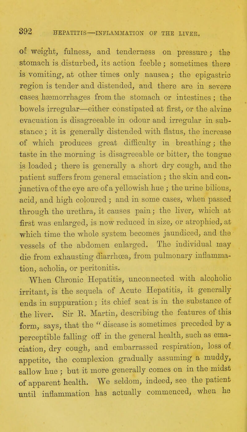 oE weiglitj fulness^ and tenderness on pressure; the stomach is disturbed^ its action feeble; sometimes there is vomiting, at other times only nausea; the epigastric region is tender and distended, and there are in severe cases hemorrhages from the stomach or intestines ; the bowels irregular—either constipated at first, or the alvine evacuation is disagreeable in odonr and irregular in sub- stance ; it is generally distended with flatus, the increase of which produces great difficulty in breathing; the taste in the morning is disagreeable or bitter, the tongue is loaded; there is generally a short dry cough, and the patient suffers from general emaciation; the skin and con- junctiva of the eye are of a yellowish hue ; the urine bilious, acid, and high colonred; and in some cases, when passed through the urethra, it causes pain; the liver, which at first was enlarged, is now reduced in size, or atrophied, at which time the whole system becomes jaundiced, and the vessels of the abdomen enlarged. The individual may die from exhausting diarrhoea, from pulmonary inflamma- tion, acholia, or peritonitis. When Chronic Hepatitis, unconnected with alcoholic irritant, is the sequela of Acute Hepatitis, it generally ends in snppuration; its chief seat is in the substance of the liver. Sir E. Martin, describing the features of this form, says, that the disease is sometimes preceded by a perceptible falling off in the general health, such as ema- ciation, dry cough, and embarrassed respiration, loss of appetite, the complexion gradually assuming a muddy, sallow hue ; but it more generally comes on in the midst of apparent health. We seldom, indeed, see the patient until inflammation has actually commenced, when he