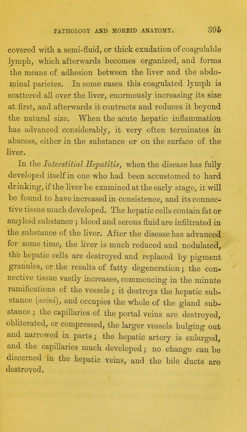 covered -witli a semi-fluid^ or thick exudation of coagulable lymph, which afterwards becomes organized, and forms the means of adhesion between the liver and the abdo- minal parietes. In some cases this coagulated lymph is scattered all over the liver, enormously increasing its size at first, and afterwards it contracts and reduces it beyond the natural size. When the acute hepatic inflammation has advanced considerably, it very often terminates in abscess, either in the substance or on the surface of the liver. In the Interstitial Sepatitis, when the disease has fully developed itself in one who had been accustomed to hard drinking, if the liver be examined at the early stage, it will be found to have increased in consistence, and its connec- tive tissue much developed. The hepatic cells contain fat or amyloid substance ; blood and serous fluid are infiltrated in the substance of the liver. After the disease has advanced for some time, the hver is much reduced and nodulated, the hepatic cells are destroyed and replaced by pigment granules, or the results of fatty degeneration; the con- nective tissue vastly increases, commencing in the minute ramifications of the vessels; it destroys the hepatic sub- stance [acini'), and occupies the whole of the gland sub- stance j the capillaries of the portal veins are destroyed, obliterated, or compressed, the larger vessels bulging out and narrowed in parts; the hepatic artery is enlarged, and the capillaries much developed; no change can be discerned in the hepatic veins, and the bile ducts are destroyed.