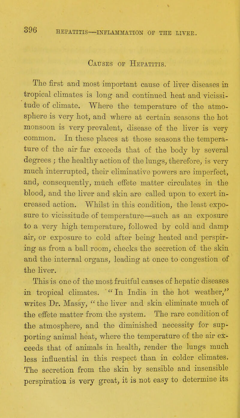 Causes of Hepatitis. The first and most important cause of liver diseases in tropical climates is long and continued heat and vicissi- tude of climate. Where the temperature of the atmo- sphere is very hot^ and where at certain seasons the hot monsoon is very prevalent, disease of the liver is very common. In these places at those seasons the tempera- ture of the air far exceeds that of the body by several degrees ; the healthy action of the lungs, therefore, is very much interrupted, their eliminative powers are imperfect, and, consequently, much effete matter circulates in the blood, and the liver and skin are called upon to exert in- creased action. Whilst in this condition, the least expo- sure to vicissitude of temperature—such as an exposure to a very high temperature, followed by cold and damp air, or exposure to cold after being heated and perspir- ing as from a ball room, checks the secretion of the skin and the internal organs, leading at once to congestion of the liver. This is one of the most fruitful causes of hepatic diseases in tropical climates. ’ In India in the hot weather,^^ writes Dr. Massy, the liver and skin eliminate much of the effete matter from the system. The rare condition of the atmosphere, and the diminished necessity for sup- porting animal heat, where the temperature of the air ex- ceeds that of animals in health, render the lungs much less influential in this respect than in colder climates. The secretion from the skin by sensible and insensible perspiration is very great, it is not easy to determine its