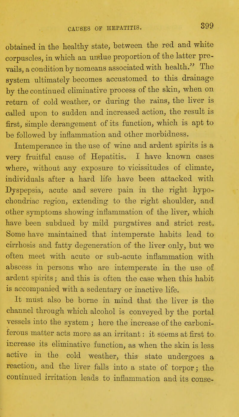 899 obtained in the bealtby state^ between tbe red and white corpuscles, in wbicb an undue proportion of tbe latter pre- vails, a condition by nomeans associated witb bealtb. Tbe system ultimately becomes accustomed to this drainage by tbe continued eliminative process of tbe skin, wben on return of cold weatber, or during tbe rains, tbe liver is called upon to sudden and increased action, tbe result is first, simple derangement of its function, wbicb is apt to be followed by inflammation and other morbidness. Intemperance in tbe use of wine and ardent spirits is a very fruitful cause of Hepatitis. I have known cases where, without any exposure to vicissitudes of climate, individuals after a bard life have been attacked witb Dyspepsia, acute and severe pain in tbe right hypo- chondriac region, extending to tbe right shoulder, and other symptoms showing inflammation of tbe liver, wbicb have been subdued by mild purgatives and strict rest. Some have maintained that intemperate habits lead to cirrhosis and fatty degeneration of tbe liver only, but we often meet witb acute or sub-acute inflammation witb abscess in persons who are intemperate in tbe use of ardent spirits; and this is often tbe case wben this habit is accompanied witb a sedentary or inactive life. It must also be borne in mind that tbe liver is tbe channel through wbicb alcohol is conveyed by tbe portal vessels into tbe system ; here tbe increase of tbe carboni- ferous matter acts more as an irritant: it seems at first to increase its eliminative function, as wben tbe skin is less active in tbe cold weatber, this state undergoes a reaction, and tbe liver falls into a state of torpor; tbe continued irritation leads to inflammation and its conse-