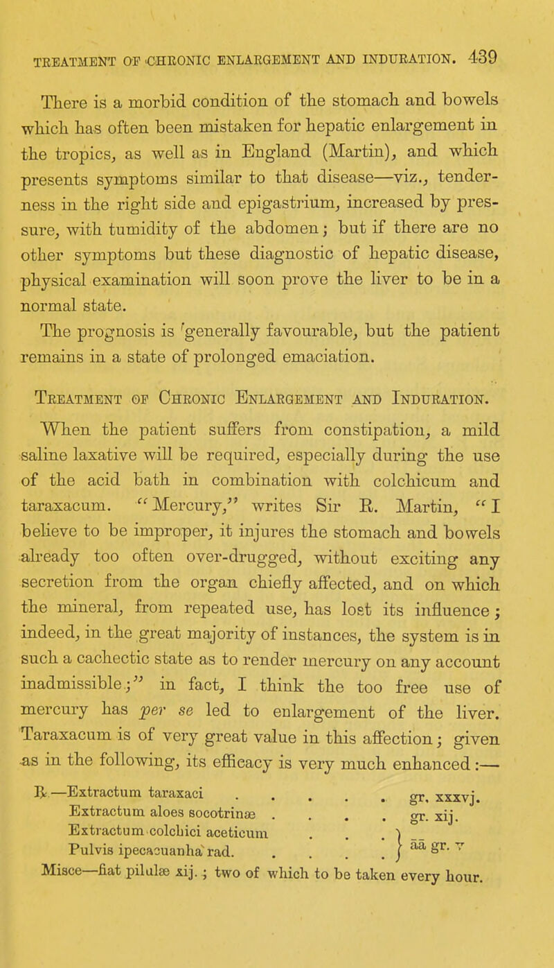 There is a morbid condition of the stomach and bowels which has often been mistaken for hepatic enlargement in the tropics, as well as in England (Martin), and which presents symptoms similar to that disease—viz., tender- ness in the right side and epigastrium, increased by pres- sure, with tumidity of the abdomen; but if there are no other symptoms but these diagnostic of hepatic disease, physical examination will soon prove the liver to be in a normal state. The prognosis is ^generally favourable, but the patient remains in a state of prolonged emaciation. Treatment op Chronic Enlargement and Induration. When the patient suffers from constipation, a mild saline laxative will be required, especially during the use of the acid bath in combination with colchicum and taraxacum. “ Mercury,^’ writes Sir E. Martin, “ I believe to be improper, it injures the stomach and bowels already too often over-drugged, without exciting any secretion from the organ chiefly affected, and on which the mineral, from repeated use, has lost its influence; indeed, in the great majority of instances, the system is in such a cachectic state as to render mercury on any account inadmissible.;'-’ in fact, I think the too free use of mercury has per se led to enlargement of the liver. Taraxacum is of very great value in this affection; given as in the following, its eflicacy is very much enhanced:— R —Extractum taraxaci Extractum aloes socotrinae Extractum.colcbici aceticum Pulvis ipecacuanha'rad. :} gr, XXXVj. gr. xij. aa gr. v Misce fiat pilalse xij.; two of which to be taken every hour.