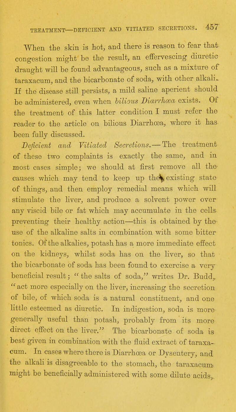 Wlien tHe skin is kot, and tkere is reason to fear that congestion miglit be tbe result^ an effervescing diuretic drang'bt will be found advantageous^ suck as a mixture of taraxacum^ and tke bicarbonate of soda, witk otker alkalis If tke disease still persists, a mild saline aperient skould be administered, even wken bilious DiciTrho6Ct exists. Of tke treatment of tkis latter condition I must refer tke reader to tke article on bilious Diarrhoea, where it has been fully discussed. Deficient and Vitiated Secretions. — Tke treatment of these two complaints is exactly tke same, and in most cases simple; we should at first remove all tko' causes which may tend to keep up thd^u existing state of things, and then employ remedial means which will stimulate the fiver, and produce a solvent power over- any viscid bile or fat which may accumulate in the cells- preventing their healthy action—this is obtained by the- use of the alkaline salts in combination with some bitter touics. Of the alkalies, potash has a more immediate effect on the kidneys, whilst soda has on the liver, so that the bicarbonate of soda has been found to exercise a very beneficial result; “ the salts of soda,-*^ writes Dr. Budd,. “ act more especially on the fiver, increasing the secretion of bile, of which soda is a natural constituent, and one little esteemed as diuretic. In indigestion, soda is more generally useful than potash, probably from its more direct effect on the fiver.The bicarbonate of soda is best given in combination with the fluid extract of tai’axa- cum. In cases where there is Diarrhoea or Dysentery, and the alkali is disagreeable to the stomach, the taraxacum might be beneficially administered with some dilute acids,.