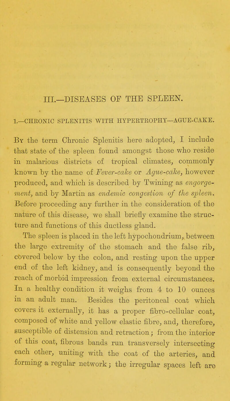 III.—DISEASES OF THE SPLEEN. 1.—CHRONIC SPLENITIS WITH HYPERTROPHY—AGUE-CAKE. By tEe term Chronic Splenitis here adopted^ I include that state of the spleen found amongst those who reside in malarious districts of tropical climates^ commonly known by the name of Fever-cahe or Ague-cake, however produced, and which is described by Twining as engorge- ment, and by Martin as endemic congestion of the spleen. Before proceeding any further in the consideration of the nature of this disease, we shall briefly examine the struc- ture and functions of this ductless gland. The spleen is placed in the left hypochondrium, between the large extremity of the stomach and the false rib, covered below by the colon, and resting upon the upper end of the left kidney, and is consequently beyond the reach of morbid impression from external circumstances. In a healthy condition it weighs from 4 to 10 ounces in an adult man. Besides the peritoneal coat which covers it externally, it has a proper fibro-cellular coat, composed of white and yellow elastic fibre, and, therefore, susceptible of distension and retraction; from the interior of this coat, fibrous bands run transversely intersecting each other, uniting with the coat of the arteries, and forming a regular network; the irregular spaces left are